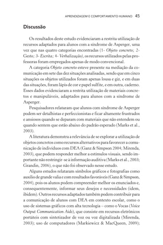 APRENDIZAGEM E COMPORTAMENTO HUMANO        45

Discussão

    Os resultados deste estudo evidenciaram a restrita utilização de
recursos adaptados para alunos com a síndrome de Asperger, uma
vez que nas quatro categorias encontradas (1- Objeto concreto; 2-
Gesto; 3- Escrita; 4- Verbalização), os recursos utilizados pelas pro-
fessoras foram empregados apenas de modo convencional.
    A categoria Objeto concreto esteve presente na mediação da co-
municação em sete das dez situações analisadas, sendo que em cinco
situações os objetos utilizados foram apenas lousa e giz, e em duas
das situações, foram lápis de cor e papel sulfite, e em outra, caderno.
Esses dados evidenciaram a restrita utilização de materiais concre-
tos e manipuláveis, adaptados para alunos com a síndrome de
Asperger.
    Pesquisadores relataram que alunos com síndrome de Asperger
podem ser detalhistas e perfeccionistas e ficar altamente frustrados
e ansiosos quando se deparam com materiais que não entendem ou
quando sentem que estão abaixo do padrão esperado (Marks et al.,
2003).
    A literatura demonstra a relevância de se explorar a utilização de
objetos concretos como recursos alternativos para favorecer a comu-
nicação de indivíduos com DEA (Ganz & Simpson 2004; Mirenda,
2003), que podem responder melhor a estímulos visuais, sendo im-
portante não restringir-se à informação auditiva (Marks et al., 2003;
Grandin, 2006), o que não foi observado nesse estudo.
    Alguns estudos relataram símbolos gráficos e fotografias como
auxílio de grande valia e com resultados favoráveis (Ganz & Simpson,
2004), pois os alunos podem compreender melhor os enunciados e,
consequentemente, informar seus desejos e necessidades (idem,
ibidem). Outros recursos adaptados também podem contribuir para
a comunicação de alunos com DEA em contexto escolar, como o
uso de sistemas gráficos com alta tecnologia – como o Vocas (Voice
Output Communication Aids), que consiste em recursos eletrônicos
portáteis com sintetizador de voz ou voz digitalizada (Mirenda,
2003); uso de computadores (Markiewicz & MacQueen, 2009);
 