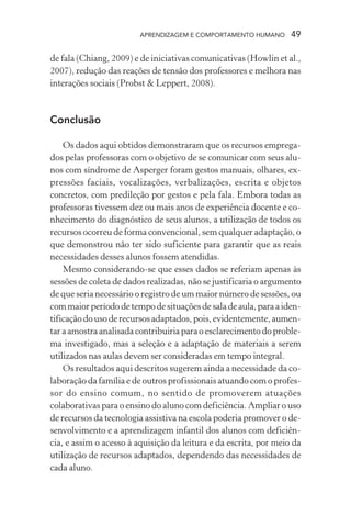 APRENDIZAGEM E COMPORTAMENTO HUMANO       49

de fala (Chiang, 2009) e de iniciativas comunicativas (Howlin et al.,
2007), redução das reações de tensão dos professores e melhora nas
interações sociais (Probst & Leppert, 2008).



Conclusão

    Os dados aqui obtidos demonstraram que os recursos emprega-
dos pelas professoras com o objetivo de se comunicar com seus alu-
nos com síndrome de Asperger foram gestos manuais, olhares, ex-
pressões faciais, vocalizações, verbalizações, escrita e objetos
concretos, com predileção por gestos e pela fala. Embora todas as
professoras tivessem dez ou mais anos de experiência docente e co-
nhecimento do diagnóstico de seus alunos, a utilização de todos os
recursos ocorreu de forma convencional, sem qualquer adaptação, o
que demonstrou não ter sido suficiente para garantir que as reais
necessidades desses alunos fossem atendidas.
    Mesmo considerando-se que esses dados se referiam apenas às
sessões de coleta de dados realizadas, não se justificaria o argumento
de que seria necessário o registro de um maior número de sessões, ou
com maior período de tempo de situações de sala de aula, para a iden-
tificação do uso de recursos adaptados, pois, evidentemente, aumen-
tar a amostra analisada contribuiria para o esclarecimento do proble-
ma investigado, mas a seleção e a adaptação de materiais a serem
utilizados nas aulas devem ser consideradas em tempo integral.
    Os resultados aqui descritos sugerem ainda a necessidade da co-
laboração da família e de outros profissionais atuando com o profes-
sor do ensino comum, no sentido de promoverem atuações
colaborativas para o ensino do aluno com deficiência. Ampliar o uso
de recursos da tecnologia assistiva na escola poderia promover o de-
senvolvimento e a aprendizagem infantil dos alunos com deficiên-
cia, e assim o acesso à aquisição da leitura e da escrita, por meio da
utilização de recursos adaptados, dependendo das necessidades de
cada aluno.
 