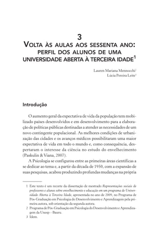 3
VOLTA  ÀS AULAS AOS SESSENTA ANO:
     PERFIL DOS ALUNOS DE UMA
UNIVERSIDADE ABERTA À TERCEIRA IDADE1
                                                  Lauren Mariana Mennocchi2
                                                          Lúcia Pereira Leite3




Introdução

    O aumento geral da expectativa de vida da população tem mobi-
lizado países desenvolvidos e em desenvolvimento para a elabora-
ção de políticas públicas destinadas a atender as necessidades de um
novo contingente populacional. As melhores condições de urbani-
zação das cidades e os avanços médicos possibilitaram uma maior
expectativa de vida em todo o mundo e, como consequência, des-
pertaram o interesse da ciência no estudo do envelhecimento
(Paskulin & Viana, 2007).
    A Psicologia se configurou entre as primeiras áreas científicas a
se dedicar ao tema e, a partir da década de 1950, com a expansão de
suas pesquisas, acabou produzindo profundas mudanças na própria


  1 Este texto é um recorte da dissertação de mestrado Representações sociais de
    professores e alunos sobre envelhecimento e educação em um programa de Univer-
    sidade Aberta à Terceira Idade, apresentada no ano de 2009, no Programa de
    Pós-Graduação em Psicologia do Desenvolvimento e Aprendizagem pela pri-
    meira autora, sob orientação da segunda autora.
  2 Programa de Pós-Graduação em Psicologia do Desenvolvimento e Aprendiza-
    gem da Unesp – Bauru.
  3 Idem.
 