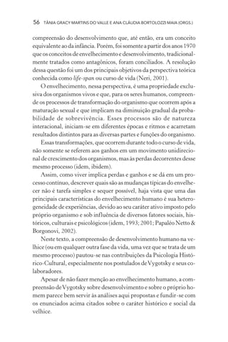 56   TÂNIA GRACY MARTINS DO VALLE E ANA CLÁUDIA BORTOLOZZI MAIA (ORGS.)


compreensão do desenvolvimento que, até então, era um conceito
equivalente ao da infância. Porém, foi somente a partir dos anos 1970
que os conceitos de envelhecimento e desenvolvimento, tradicional-
mente tratados como antagônicos, foram conciliados. A resolução
dessa questão foi um dos principais objetivos da perspectiva teórica
conhecida como life-span ou curso de vida (Neri, 2001).
    O envelhecimento, nessa perspectiva, é uma propriedade exclu-
siva dos organismos vivos e que, para os seres humanos, compreen-
de os processos de transformação do organismo que ocorrem após a
maturação sexual e que implicam na diminuição gradual da proba-
bilidade de sobrevivência. Esses processos são de natureza
interacional, iniciam-se em diferentes épocas e ritmos e acarretam
resultados distintos para as diversas partes e funções do organismo.
    Essas transformações, que ocorrem durante todo o curso de vida,
não somente se referem aos ganhos em um movimento unidirecio-
nal de crescimento dos organismos, mas às perdas decorrentes desse
mesmo processo (idem, ibidem).
    Assim, como viver implica perdas e ganhos e se dá em um pro-
cesso contínuo, descrever quais são as mudanças típicas do envelhe-
cer não é tarefa simples e sequer possível, haja vista que uma das
principais características do envelhecimento humano é sua hetero-
geneidade de experiências, devido ao seu caráter ativo imposto pelo
próprio organismo e sob influência de diversos fatores sociais, his-
tóricos, culturais e psicológicos (idem, 1993; 2001; Papaléo Netto &
Borgonovi, 2002).
    Neste texto, a compreensão de desenvolvimento humano na ve-
lhice (ou em qualquer outra fase da vida, uma vez que se trata de um
mesmo processo) pautou-se nas contribuições da Psicologia Histó-
rico-Cultural, especialmente nos postulados de Vygotsky e seus co-
laboradores.
    Apesar de não fazer menção ao envelhecimento humano, a com-
preensão de Vygotsky sobre desenvolvimento e sobre o próprio ho-
mem parece bem servir às análises aqui propostas e fundir-se com
os enunciados acima citados sobre o caráter histórico e social da
velhice.
 