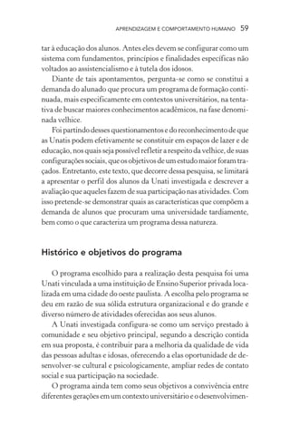 APRENDIZAGEM E COMPORTAMENTO HUMANO         59

tar à educação dos alunos. Antes eles devem se configurar como um
sistema com fundamentos, princípios e finalidades específicas não
voltados ao assistencialismo e à tutela dos idosos.
    Diante de tais apontamentos, pergunta-se como se constitui a
demanda do alunado que procura um programa de formação conti-
nuada, mais especificamente em contextos universitários, na tenta-
tiva de buscar maiores conhecimentos acadêmicos, na fase denomi-
nada velhice.
    Foi partindo desses questionamentos e do reconhecimento de que
as Unatis podem efetivamente se constituir em espaços de lazer e de
educação, nos quais seja possível refletir a respeito da velhice, de suas
configurações sociais, que os objetivos de um estudo maior foram tra-
çados. Entretanto, este texto, que decorre dessa pesquisa, se limitará
a apresentar o perfil dos alunos da Unati investigada e descrever a
avaliação que aqueles fazem de sua participação nas atividades. Com
isso pretende-se demonstrar quais as características que compõem a
demanda de alunos que procuram uma universidade tardiamente,
bem como o que caracteriza um programa dessa natureza.


Histórico e objetivos do programa

    O programa escolhido para a realização desta pesquisa foi uma
Unati vinculada a uma instituição de Ensino Superior privada loca-
lizada em uma cidade do oeste paulista. A escolha pelo programa se
deu em razão de sua sólida estrutura organizacional e do grande e
diverso número de atividades oferecidas aos seus alunos.
    A Unati investigada configura-se como um serviço prestado à
comunidade e seu objetivo principal, segundo a descrição contida
em sua proposta, é contribuir para a melhoria da qualidade de vida
das pessoas adultas e idosas, oferecendo a elas oportunidade de de-
senvolver-se cultural e psicologicamente, ampliar redes de contato
social e sua participação na sociedade.
    O programa ainda tem como seus objetivos a convivência entre
diferentes gerações em um contexto universitário e o desenvolvimen-
 