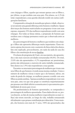 APRENDIZAGEM E COMPORTAMENTO HUMANO      63

com cônjuges e filhos, aqueles que moram apenas com os filhos e,
por último, os que residem com seus pais. Dez alunos, ou 4,2% do
total, responderam a essa questão dizendo residir em outras confi-
gurações familiares.
    Comparando a situação de moradia por gênero e idade, observa-
se novamente uma grande diferença entre homens e mulheres. Quase
dois terços dos homens matriculados no programa vivem com suas
esposas, enquanto 35% das mulheres responderam residir com seus
cônjuges. Em todas as faixas etárias, a proporção de homens que
residem com o cônjuge permanece maior que a observada entre as
mulheres.
    Já a porcentagem de homens e mulheres que residem com cônju-
ge e filhos não apresenta diferenças muito importantes. Esses nú-
meros apenas decrescem com o aumento da faixa etária dos alunos,
fato este explicado, provavelmente, em razão da saída de casa dos
filhos e da constituição de novas famílias.
    Os alunos do programa da Unati, em sua maioria, são aposenta-
dos e não mais exercem atividades remuneradas (68,8%). Do total,
23,8% não são aposentados e 4,7% responderam ser pensionistas,
porém não informaram o exercício de outro trabalho remunerado.
Sete alunos (ou 2,9%) não responderam a essa questão.
    Encontra-se uma maior porcentagem de mulheres que vivem com
seus filhos do que homens vivendo nessa mesma condição. Como o
número de mulheres viúvas é maior que o de homens, talvez, em
razão da perda do cônjuge, as mulheres passem a residir com seus
filhos ou ainda sozinhas. Apenas as mulheres responderam viver com
seus pais, uma vez que esse grupo se constituiu majoritariamente
por pessoas com idade inferior a sessenta anos (o que aumenta a pro-
babilidade de terem pais vivos).
    Há predominância de homens aposentados, se comparados à
porcentagem de mulheres aposentadas. Esses dados devem-se, pro-
vavelmente, ao fato de muitas mulheres (especialmente as mais ve-
lhas) não terem exercido, ao longo da vida, trabalho remunerado
oficialmente e que gerasse contribuição previdenciária. Como exem-
plo, dos homens com mais de 71 anos, 100% são aposentados; das
 