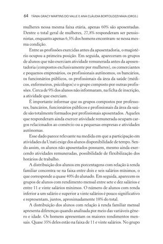 64   TÂNIA GRACY MARTINS DO VALLE E ANA CLÁUDIA BORTOLOZZI MAIA (ORGS.)


mulheres nessa mesma faixa etária, apenas 60% são aposentadas.
Dentre o total geral de mulheres, 27,8% responderam ser pensio-
nistas, enquanto apenas 6,5% dos homens encontram-se nessa mes-
ma condição.
    Entre as profissões exercidas antes da aposentadoria, o magisté-
rio ocupou a primeira posição. Em seguida, apareceram os grupos
de alunos que não exerciam atividade remunerada antes da aposen-
tadoria (compostos exclusivamente por mulheres), os comerciantes
e pequenos empresários, os profissionais autônomos, os bancários,
os funcionários públicos, os profissionais da área da saúde (médi-
cos, enfermeiros, psicólogos) e o grupo composto por outras profis-
sões. Cerca de 9% dos alunos não informaram, na ficha de inscrição,
a atividade que exerciam.
    É importante informar que os grupos compostos por professo-
res, bancários, funcionários públicos e profissionais da área da saú-
de são totalmente formados por profissionais aposentados. Aqueles
que responderam ainda exercer atividade remunerada ocupam car-
gos relacionados ao comércio ou a pequenas empresas e atividades
autônomas.
    Esse dado parece relevante na medida em que a participação em
atividades da Unati exige dos alunos disponibilidade de tempo. Sen-
do assim, os alunos não aposentados possuem, mesmo ainda exer-
cendo atividades remuneradas, possibilidade de flexibilização dos
horários de trabalho.
    A distribuição dos alunos em porcentagens com relação à renda
familiar concentra-se na faixa entre dois e seis salários mínimos, o
que corresponde a quase 40% do alunado. Em seguida, aparecem os
grupos de alunos com rendimento mensal entre sete e dez salários e
entre 11 e vinte salários mínimos. O número de alunos com renda
inferior a um salário e superior a vinte salários é pouco significativo
e representam, juntos, aproximadamente 10% do total.
    A distribuição dos alunos com relação à renda familiar mensal
apresenta diferenças quando analisada por meio das variáveis gêne-
ro e idade. Os homens apresentam os maiores rendimentos men-
sais. Quase 35% deles estão na faixa de 11 e vinte salários. No grupo
 