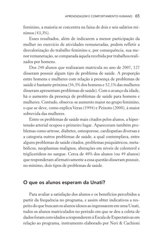 APRENDIZAGEM E COMPORTAMENTO HUMANO       65

feminino, a maioria se concentra na faixa de dois e seis salários mí-
nimos (43,3%).
    Esses resultados, além de indicarem a menor participação da
mulher no exercício de atividades remuneradas, podem refletir a
desvalorização do trabalho feminino e, por consequência, sua me-
nor remuneração, se comparada àquela recebida por trabalhos reali-
zados por homens.
    Dos 240 alunos que realizaram matrícula no ano de 2007, 127
disseram possuir algum tipo de problema de saúde. A proporção
entre homens e mulheres com relação à presença de problemas de
saúde é bastante próxima (56,5% dos homens e 52,1% das mulheres
disseram apresentam problemas de saúde). Com o avanço da idade,
há o aumento da presença de problemas de saúde para homens e
mulheres. Contudo, observa-se aumento maior no grupo feminino,
o que se deve, como explica Veras (1994) e Peixoto (2000), à maior
sobrevida das mulheres.
    Entre os problemas de saúde mais citados pelos alunos, a hiper-
tensão arterial ocupou o primeiro lugar. Apareceram também pro-
blemas como artrose, diabetes, osteoporose, cardiopatias diversas e
a categoria outros problemas de saúde, a qual contemplava, entre
alguns problemas de saúde citados, problemas psiquiátricos, meta-
bólicos, neoplasmas malignos, alterações em níveis de colesterol e
triglicerídeos no sangue. Cerca de 40% dos alunos (ou 49 alunos)
que responderam afirmativamente a essa questão disseram possuir,
no mínimo, dois tipos de problemas de saúde.


O que os alunos esperam da Unati?

    Para avaliar a satisfação dos alunos e os benefícios percebidos a
partir da frequência no programa, e assim obter indicativos a res-
peito do que buscam os alunos idosos ao ingressarem em uma Unati,
todos os alunos matriculados no período em que se deu a coleta de
dados foram convidados a responderem à Escala de Expectativas em
relação ao programa, instrumento elaborado por Neri & Cachioni
 