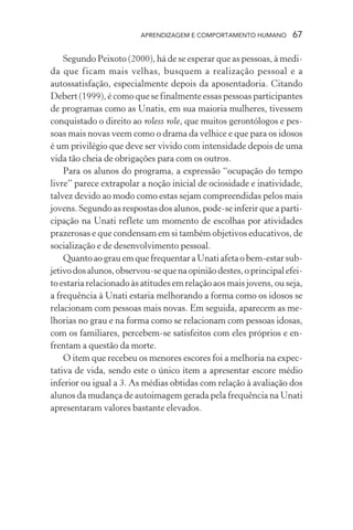APRENDIZAGEM E COMPORTAMENTO HUMANO        67

    Segundo Peixoto (2000), há de se esperar que as pessoas, à medi-
da que ficam mais velhas, busquem a realização pessoal e a
autossatisfação, especialmente depois da aposentadoria. Citando
Debert (1999), é como que se finalmente essas pessoas participantes
de programas como as Unatis, em sua maioria mulheres, tivessem
conquistado o direito ao roless role, que muitos gerontólogos e pes-
soas mais novas veem como o drama da velhice e que para os idosos
é um privilégio que deve ser vivido com intensidade depois de uma
vida tão cheia de obrigações para com os outros.
    Para os alunos do programa, a expressão “ocupação do tempo
livre” parece extrapolar a noção inicial de ociosidade e inatividade,
talvez devido ao modo como estas sejam compreendidas pelos mais
jovens. Segundo as respostas dos alunos, pode-se inferir que a parti-
cipação na Unati reflete um momento de escolhas por atividades
prazerosas e que condensam em si também objetivos educativos, de
socialização e de desenvolvimento pessoal.
    Quanto ao grau em que frequentar a Unati afeta o bem-estar sub-
jetivo dos alunos, observou-se que na opinião destes, o principal efei-
to estaria relacionado às atitudes em relação aos mais jovens, ou seja,
a frequência à Unati estaria melhorando a forma como os idosos se
relacionam com pessoas mais novas. Em seguida, aparecem as me-
lhorias no grau e na forma como se relacionam com pessoas idosas,
com os familiares, percebem-se satisfeitos com eles próprios e en-
frentam a questão da morte.
    O item que recebeu os menores escores foi a melhoria na expec-
tativa de vida, sendo este o único item a apresentar escore médio
inferior ou igual a 3. As médias obtidas com relação à avaliação dos
alunos da mudança de autoimagem gerada pela frequência na Unati
apresentaram valores bastante elevados.
 