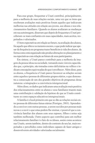 APRENDIZAGEM E COMPORTAMENTO HUMANO       69

    Para esse grupo, frequentar a Unati contribui, principalmente,
para a melhoria de suas relações sociais, uma vez que os itens que
receberam avaliações mais positivas foram aqueles que indicavam
melhorias nas atitudes em relação aos jovens, aos idosos e nos rela-
cionamentos familiares. Quando os alunos avaliaram as mudanças
em sua autoimagem, disseram que depois de frequentar a Unati per-
ceberam-se mais confiantes em suas capacidades, mais aceitos, res-
peitados e valorizados.
    O item expectativas em relação ao futuro, na avaliação dos alunos,
foi aquele que obteve os menores escores, o que pode indicar que ape-
sar da frequência no programa trazer benefícios à vida dos alunos, da
forma como está organizado não produz alterações no planejamento e
na expectativas com relação ao futuro de seus participantes.
    Em síntese, a Unati parece contribuir para a melhoria da ima-
gem da pessoa idosa na sociedade, tornando mais visíveis capacida-
des que, a princípio, são tomadas como deficitárias na velhice e in-
dicam concepções equivocadas do que é envelhecer. Além disso, para
os alunos, a frequência à Unati parece favorecer as relações sociais
entre aqueles e pessoas de diferentes grupos etários, o que demons-
tra a consecução de um dos grandes objetivos de programas dessa
natureza: a integração e a convivência intergeracional.
    Além disso, os dados que indicaram uma avaliação mais positiva
dos relacionamentos entre os alunos e seus familiares trazem mais
uma contribuição à validação da hipótese de que as Unatis consti-
tuem-se como espaços educativos intergeracionais.
    A família é o local primeiro em que se dão as relações sociais en-
tre pessoas de diferentes faixas etárias (Ferrigno, 2003). Aprenden-
do a conviver com outras pessoas, a serem ouvidos por pessoas mais
novas e a ouvir o que estas podem lhe ensinar, é possível que a con-
vivência familiar dos alunos com seus esposos, filhos e netos seja
também melhorada. Outro aspecto que contribui para um melhor
relacionamento familiar é o fato de os idosos, assim como acontece
nas Unatis, serem também, dentro do contexto do seu lar, mais res-
peitados e percebidos como indivíduos capazes de fazer amigos e
desenvolverem atividades valorizadas socialmente.
 