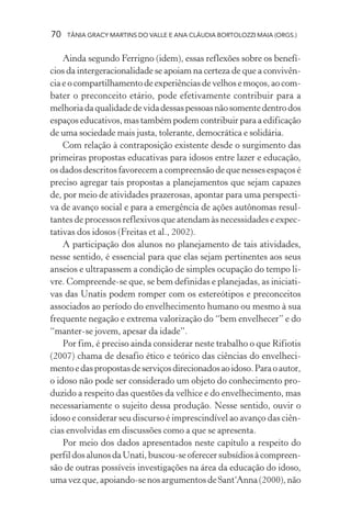 70   TÂNIA GRACY MARTINS DO VALLE E ANA CLÁUDIA BORTOLOZZI MAIA (ORGS.)


    Ainda segundo Ferrigno (idem), essas reflexões sobre os benefí-
cios da intergeracionalidade se apoiam na certeza de que a convivên-
cia e o compartilhamento de experiências de velhos e moços, ao com-
bater o preconceito etário, pode efetivamente contribuir para a
melhoria da qualidade de vida dessas pessoas não somente dentro dos
espaços educativos, mas também podem contribuir para a edificação
de uma sociedade mais justa, tolerante, democrática e solidária.
    Com relação à contraposição existente desde o surgimento das
primeiras propostas educativas para idosos entre lazer e educação,
os dados descritos favorecem a compreensão de que nesses espaços é
preciso agregar tais propostas a planejamentos que sejam capazes
de, por meio de atividades prazerosas, apontar para uma perspecti-
va de avanço social e para a emergência de ações autônomas resul-
tantes de processos reflexivos que atendam às necessidades e expec-
tativas dos idosos (Freitas et al., 2002).
    A participação dos alunos no planejamento de tais atividades,
nesse sentido, é essencial para que elas sejam pertinentes aos seus
anseios e ultrapassem a condição de simples ocupação do tempo li-
vre. Compreende-se que, se bem definidas e planejadas, as iniciati-
vas das Unatis podem romper com os estereótipos e preconceitos
associados ao período do envelhecimento humano ou mesmo à sua
frequente negação e extrema valorização do “bem envelhecer” e do
“manter-se jovem, apesar da idade”.
    Por fim, é preciso ainda considerar neste trabalho o que Rifiotis
(2007) chama de desafio ético e teórico das ciências do envelheci-
mento e das propostas de serviços direcionados ao idoso. Para o autor,
o idoso não pode ser considerado um objeto do conhecimento pro-
duzido a respeito das questões da velhice e do envelhecimento, mas
necessariamente o sujeito dessa produção. Nesse sentido, ouvir o
idoso e considerar seu discurso é imprescindível ao avanço das ciên-
cias envolvidas em discussões como a que se apresenta.
    Por meio dos dados apresentados neste capítulo a respeito do
perfil dos alunos da Unati, buscou-se oferecer subsídios à compreen-
são de outras possíveis investigações na área da educação do idoso,
uma vez que, apoiando-se nos argumentos de Sant‘Anna (2000), não
 