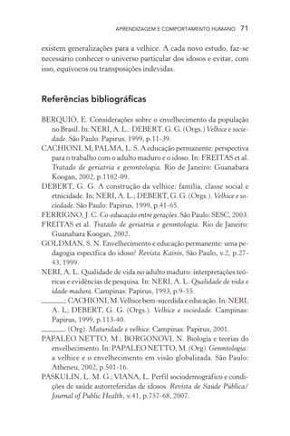 APRENDIZAGEM E COMPORTAMENTO HUMANO       71

existem generalizações para a velhice. A cada novo estudo, faz-se
necessário conhecer o universo particular dos idosos e evitar, com
isso, equívocos ou transposições indevidas.



Referências bibliográficas

BERQUIÓ, E. Considerações sobre o envelhecimento da população
  no Brasil. In: NERI, A. L.: DEBERT. G. G. (Orgs.) Velhice e socie-
  dade. São Paulo: Papirus, 1999, p.11-39.
CACHIONI, M; PALMA, L. S. A educação permanente: perspectiva
  para o trabalho com o adulto maduro e o idoso. In: FREITAS et al.
  Tratado de geriatria e gerontologia. Rio de Janeiro: Guanabara
  Koogan, 2002, p.1102-09.
DEBERT, G. G. A construção da velhice: família, classe social e
  etnicidade. In; NERI, A. L.; DEBERT, G. G. (Orgs.). Velhice e so-
  ciedade. São Paulo: Papirus, 1999, p.41-65.
FERRIGNO, J. C. Co-educação entre gerações. São Paulo: SESC, 2003.
FREITAS et al. Tratado de geriatria e gerontologia. Rio de Janeiro:
  Guanabara Koogan, 2002.
GOLDMAN, S. N. Envelhecimento e educação permanente: uma pe-
  dagogia específica do idoso? Revista Kairós, São Paulo, v.2, p.27-
  43, 1999.
NERI, A. L. Qualidade de vida no adulto maduro: interpretações teó-
  ricas e evidências de pesquisa. In: NERI, A. L. Qualidade de vida e
  idade madura. Campinas: Papirus, 1993, p.9-55.
       ; CACHIONI, M. Velhice bem-sucedida e educação. In: NERI,
  A. L; DEBERT, G. G. (Orgs.). Velhice e sociedade. Campinas:
  Papirus, 1999, p.113-40.
       . (Org). Maturidade e velhice. Campinas: Papirus, 2001.
PAPALÉO NETTO, M.; BORGONOVI, N. Biologia e teorias do
  envelhecimento. In: PAPALEO NETTO, M. (Org). Gerontologia:
  a velhice e o envelhecimento em visão globalizada. São Paulo:
  Atheneu, 2002, p.501-16.
PASKULIN, L. M. G.; VIANA, L. Perfil sociodemográfico e condi-
  ções de saúde autorreferidas de idosos. Revista de Saúde Pública/
  Journal of Public Health, v.41, p.757-68, 2007.
 