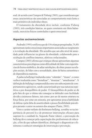 74   TÂNIA GRACY MARTINS DO VALLE E ANA CLÁUDIA BORTOLOZZI MAIA (ORGS.)


soal, de acordo com Campos & Fisberg (2005), que consideram que
essas características são associadas ao comportamento mais lento e
mais primitivo do indivíduo obeso.
   O tratamento da obesidade deve incluir, conforme Fisberg
(2005), três condições básicas, as quais consistem em dieta balan-
ceada, exercícios físicos controlados e apoio emocional.


Aspectos socioemocionais

    Andrade (1995) verificou que de 134 crianças pesquisadas, 76,8%
apresentam razões emocionais importantes associadas ao surgimento
e à evolução da obesidade. Ele acredita que um alto nível de ansie-
dade pode influenciar na gênese da obesidade, colaborando para a
ocultação de conflitos internos, afetivos e relacionados.
    Campos (2005) afirma que crianças obesas apresentam algumas
características psicológicas como dificuldade de lidar com experiên-
cias de forma simbólica, de adiar satisfações, de obter prazer na rela-
ções sociais, de lidar com a sexualidade, além de baixa autoestima e
de dependência materna.
    A palavra bullying é traduzida como “valentão”, “tirano”, e como
verbo é traduzida como “brutalizar”, “tiranizar”, “amedrontar”. A
definição do bullying é compreendida como um subconjunto de com-
portamentos agressivos, sendo caracterizado por sua natureza repe-
titiva e por desequilíbrio de poder. O desequilíbrio de poder se dá
pelo fato de que a vítima não consegue se defender com facilidade
devido a inúmeros fatores, tais como: por ser de menor estatura ou
força física, por estar em minoria, por apresentar pouca habilidade
de defesa e pela falta de assertividade e pouca flexibilidade psicoló-
gica perante o autor ou autores dos ataques (Fante, 2005).
    Visto o caráter nefasto do fenômeno bullying, acredita-se na im-
portância de preveni-lo e de promover intervenções eficazes para
suprimi-lo e combatê-lo. Segundo Fante (idem), a prevenção do
bullying deve começar pela capacitação dos profissionais de educa-
ção, a fim de que saibam identificar, distinguir e diagnosticar o fe-
nômeno e conhecer estratégias de intervenção e prevenção.
 