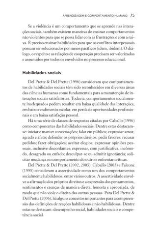 APRENDIZAGEM E COMPORTAMENTO HUMANO       75

    Se a violência é um comportamento que se aprende nas intera-
ções sociais, também existem maneiras de ensinar comportamentos
não violentos para que se possa lidar com as frustrações e com a rai-
va. É preciso ensinar habilidades para que os conflitos interpessoais
possam ser solucionados por meios pacíficos (idem, ibidem). O diá-
logo, o respeito e as relações de cooperação precisam ser valorizados
e assumidos por todos os envolvidos no processo educacional.


Habilidades sociais

    Del Prette & Del Prette (1996) consideram que comportamen-
tos de habilidades sociais têm sido reconhecidos em diversas áreas
das ciências humanas como fundamentais para a manutenção de in-
terações sociais satisfatórias. Todavia, comportamentos socialmen-
te inadequados podem resultar em baixa qualidade das interações,
em baixo rendimento escolar, em perda de oportunidades profissio-
nais e em baixa satisfação pessoal.
    Há uma série de classes de respostas citadas por Caballo (1996)
como componentes das habilidades sociais. Dentre estas destacam-
se: iniciar e manter conversações; falar em público; expressar amor,
agrado e afeto; defender os próprios direitos; pedir favores; recusar
pedidos; fazer obrigações; aceitar elogios; expressar opiniões pes-
soais, inclusive discordantes; expressar, com justificativa, incômo-
do, desagrado ou enfado; desculpar-se ou admitir ignorância; soli-
citar mudança no comportamento do outro e enfrentar críticas.
    Del Prette & Del Prette (2002, 2005), Caballo (2003) e Falcone
(1995) consideram a assertividade como um dos comportamentos
socialmente habilidosos, entre vários outros. A assertividade envol-
ve a afirmação dos próprios direitos e a expressão dos pensamentos,
sentimentos e crenças de maneira direta, honesta e apropriada, de
modo que não viole o direito das outras pessoas. Para Del Prette &
Del Prette (2006), há alguns conceitos importantes para a compreen-
são das definições de reações habilidosas e não habilidosas. Dentre
estas se destacam: desempenho social, habilidades sociais e compe-
tência social.
 