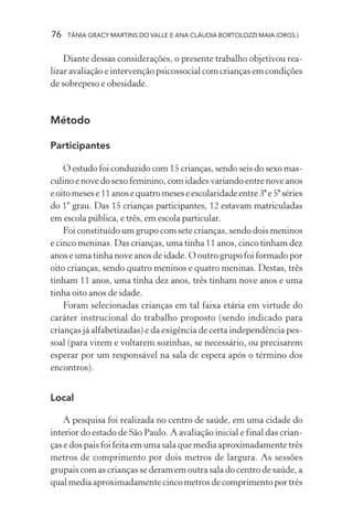 76   TÂNIA GRACY MARTINS DO VALLE E ANA CLÁUDIA BORTOLOZZI MAIA (ORGS.)


    Diante dessas considerações, o presente trabalho objetivou rea-
lizar avaliação e intervenção psicossocial com crianças em condições
de sobrepeso e obesidade.



Método

Participantes

    O estudo foi conduzido com 15 crianças, sendo seis do sexo mas-
culino e nove do sexo feminino, com idades variando entre nove anos
e oito meses e 11 anos e quatro meses e escolaridade entre 3ª e 5ª séries
do 1º grau. Das 15 crianças participantes, 12 estavam matriculadas
em escola pública, e três, em escola particular.
    Foi constituído um grupo com sete crianças, sendo dois meninos
e cinco meninas. Das crianças, uma tinha 11 anos, cinco tinham dez
anos e uma tinha nove anos de idade. O outro grupo foi formado por
oito crianças, sendo quatro meninos e quatro meninas. Destas, três
tinham 11 anos, uma tinha dez anos, três tinham nove anos e uma
tinha oito anos de idade.
    Foram selecionadas crianças em tal faixa etária em virtude do
caráter instrucional do trabalho proposto (sendo indicado para
crianças já alfabetizadas) e da exigência de certa independência pes-
soal (para virem e voltarem sozinhas, se necessário, ou precisarem
esperar por um responsável na sala de espera após o término dos
encontros).


Local

    A pesquisa foi realizada no centro de saúde, em uma cidade do
interior do estado de São Paulo. A avaliação inicial e final das crian-
ças e dos pais foi feita em uma sala que media aproximadamente três
metros de comprimento por dois metros de largura. As sessões
grupais com as crianças se deram em outra sala do centro de saúde, a
qual media aproximadamente cinco metros de comprimento por três
 