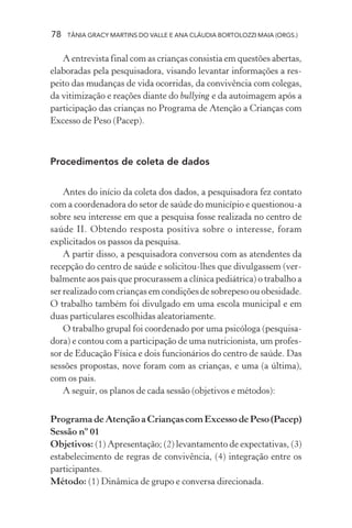 78   TÂNIA GRACY MARTINS DO VALLE E ANA CLÁUDIA BORTOLOZZI MAIA (ORGS.)


   A entrevista final com as crianças consistia em questões abertas,
elaboradas pela pesquisadora, visando levantar informações a res-
peito das mudanças de vida ocorridas, da convivência com colegas,
da vitimização e reações diante do bullying e da autoimagem após a
participação das crianças no Programa de Atenção a Crianças com
Excesso de Peso (Pacep).



Procedimentos de coleta de dados


    Antes do início da coleta dos dados, a pesquisadora fez contato
com a coordenadora do setor de saúde do município e questionou-a
sobre seu interesse em que a pesquisa fosse realizada no centro de
saúde II. Obtendo resposta positiva sobre o interesse, foram
explicitados os passos da pesquisa.
    A partir disso, a pesquisadora conversou com as atendentes da
recepção do centro de saúde e solicitou-lhes que divulgassem (ver-
balmente aos pais que procurassem a clínica pediátrica) o trabalho a
ser realizado com crianças em condições de sobrepeso ou obesidade.
O trabalho também foi divulgado em uma escola municipal e em
duas particulares escolhidas aleatoriamente.
    O trabalho grupal foi coordenado por uma psicóloga (pesquisa-
dora) e contou com a participação de uma nutricionista, um profes-
sor de Educação Física e dois funcionários do centro de saúde. Das
sessões propostas, nove foram com as crianças, e uma (a última),
com os pais.
    A seguir, os planos de cada sessão (objetivos e métodos):


Programa de Atenção a Crianças com Excesso de Peso (Pacep)
Sessão nº 01
Objetivos: (1) Apresentação; (2) levantamento de expectativas, (3)
estabelecimento de regras de convivência, (4) integração entre os
participantes.
Método: (1) Dinâmica de grupo e conversa direcionada.
 