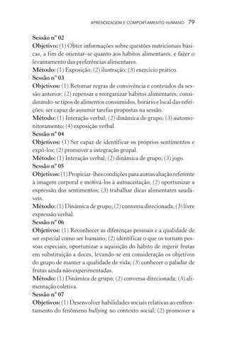 APRENDIZAGEM E COMPORTAMENTO HUMANO      79

Sessão nº 02
Objetivo: (1) Obter informações sobre questões nutricionais bási-
cas, a fim de orientar-se quanto aos hábitos alimentares, e fazer o
levantamento das preferências alimentares.
Método: (1) Exposição; (2) ilustração; (3) exercício prático.
Sessão nº 03
Objetivos: (1) Retomar regras de convivência e conteúdos da ses-
são anterior; (2) repensar e reorganizar hábitos alimentares, consi-
derando-se tipos de alimentos consumidos, horário e local das refei-
ções; ser capaz de assumir tarefas propostas na sessão.
Método: (1) Interação verbal; (2) dinâmica de grupo; (3) automo-
nitoramento; (4) exposição verbal.
Sessão nº 04
Objetivos: (1) Ser capaz de identificar os próprios sentimentos e
expô-los; (2) promover a integração grupal.
Método: (1) Interação verbal; (2) dinâmica de grupo; (3) jogo.
Sessão nº 05
Objetivos: (1) Propiciar-lhes condições para autoavaliação referente
à imagem corporal e motivá-los à autoaceitação; (2) oportunizar a
expressão dos sentimentos; (3) trabalhar dicas alimentares saudá-
veis.
Método: (1) Dinâmica de grupo; (2) conversa direcionada; (3) livre
expressão verbal.
Sessão nº 06
Objetivos: (1) Reconhecer as diferenças pessoais e a qualidade de
ser especial como ser humano; (2) identificar o que os tornam pes-
soas especiais; oportunizar a aquisição do hábito de ingerir frutas
em substituição a doces, levando-se em consideração os objetivos
do grupo de manter a qualidade de vida; (3) conhecer o paladar de
frutas ainda não experimentadas.
Método: (1) Dinâmica de grupo; (2) conversa direcionada; (3) ali-
mentação coletiva.
Sessão nº 07
Objetivos: (1) Desenvolver habilidades sociais relativas ao enfren-
tamento do fenômeno bullying no contexto social; (2) promover a
 