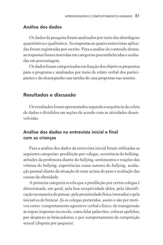 APRENDIZAGEM E COMPORTAMENTO HUMANO       81

Análise dos dados

    Os dados da pesquisa foram analisados por meio das abordagens
quantitativa e qualitativa. As respostas às quatro entrevistas aplica-
das foram registradas por escrito. Para a análise do conteúdo destas,
as respostas foram inseridas em categorias preestabelecidas e avalia-
das em porcentagem.
    Os dados foram categorizados em função dos objetivos propostos
para o programa e analisados por meio do relato verbal dos partici-
pantes e do desempenho nas tarefas de casa propostas nas sessões.


Resultados e discussão

   Os resultados foram apresentados segundo a sequência da coleta
de dados e divididos em seções de acordo com as atividades desen-
volvidas.


Análise dos dados na entrevista inicial e final
com as crianças

    Para a análise dos dados da entrevista inicial foram utilizadas as
seguintes categorias: predileção por colegas, ocorrência do bullying,
atitudes da professora diante do bullying, sentimentos e reações das
vítimas do bullying, experiências como autores do bullying, avalia-
ção pessoal diante da situação de estar acima do peso e avaliação das
causas da obesidade.
    A primeira categoria revela que a predileção por certos colegas é
determinada, em geral, pela boa receptividade deles, pela identifi-
cação na maneira de pensar, pela proximidade física (moradia) e pela
iniciativa de brincar. Já os colegas preteridos, assim o são por moti-
vos como: comportamento agressivo verbal e físico; de transgressão
às regras impostas na escola, como falar palavrões, colocar apelidos;
por desprezo às brincadeiras; e por comportamento de competição
sexual (disputa por paquera).
 