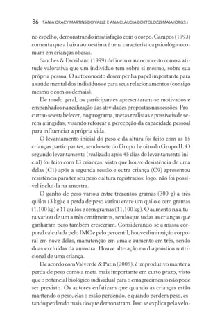 86   TÂNIA GRACY MARTINS DO VALLE E ANA CLÁUDIA BORTOLOZZI MAIA (ORGS.)


no espelho, demonstrando insatisfação com o corpo. Campos (1993)
comenta que a baixa autoestima é uma característica psicológica co-
mum em crianças obesas.
    Sanches & Escribano (1999) definem o autoconceito como a ati-
tude valorativa que um indivíduo tem sobre si mesmo, sobre sua
própria pessoa. O autoconceito desempenha papel importante para
a saúde mental dos indivíduos e para seus relacionamentos (consigo
mesmo e com os demais).
    De modo geral, os participantes apresentaram-se motivados e
empenhados na realização das atividades propostas nas sessões. Pro-
curou-se estabelecer, no programa, metas realistas e possíveis de se-
rem atingidas, visando reforçar a percepção da capacidade pessoal
para influenciar a própria vida.
    O levantamento inicial do peso e da altura foi feito com as 15
crianças participantes, sendo sete do Grupo I e oito do Grupo II. O
segundo levantamento (realizado após 45 dias do levantamento ini-
cial) foi feito com 13 crianças, visto que houve desistência de uma
delas (C1) após a segunda sessão e outra criança (C9) apresentou
resistência para ter seu peso e altura registrados; logo, não foi possí-
vel incluí-la na amostra.
    O ganho de peso variou entre trezentos gramas (300 g) a três
quilos (3 kg) e a perda de peso variou entre um quilo e cem gramas
(1,100 kg) e 11 quilos e cem gramas (11,100 kg). O aumento na altu-
ra variou de um a três centímetros, sendo que todas as crianças que
ganharam peso também cresceram. Considerando-se a massa cor-
poral calculada pelo IMC e pelo percentil, houve diminuição corpo-
ral em nove delas, manutenção em uma e aumento em três, sendo
duas excluídas da amostra. Houve alteração no diagnóstico nutri-
cional de uma criança.
    De acordo com Valverde & Patin (2005), é improdutivo manter a
perda de peso como a meta mais importante em curto prazo, visto
que o potencial biológico individual para o emagrecimento não pode
ser previsto. Os autores enfatizam que quando as crianças estão
mantendo o peso, elas o estão perdendo, e quando perdem peso, es-
tando perdendo mais do que demonstram. Isso se explica pela velo-
 