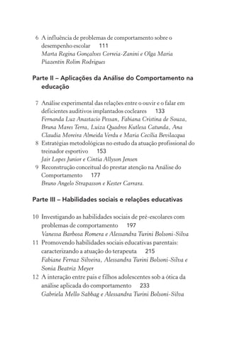 6 A influência de problemas de comportamento sobre o
   desempenho escolar 111
   Marta Regina Gonçalves Correia-Zanini e Olga Maria
   Piazentin Rolim Rodrigues

Parte II – Aplicações da Análise do Comportamento na
   educação

 7 Análise experimental das relações entre o ouvir e o falar em
   deficientes auditivos implantados cocleares 133
   Fernanda Luz Anastacio Pessan, Fabiana Cristina de Souza,
   Bruna Mares Terra, Luiza Quadros Kutlesa Catunda, Ana
   Claudia Moreira Almeida Verdu e Maria Cecília Bevilacqua
 8 Estratégias metodológicas no estudo da atuação profissional do
   treinador esportivo 153
   Jair Lopes Junior e Cintia Allyson Jensen
 9 Reconstrução conceitual do prestar atenção na Análise do
   Comportamento 177
   Bruno Angelo Strapasson e Kester Carrara.

Parte III – Habilidades sociais e relações educativas

10 Investigando as habilidades sociais de pré-escolares com
   problemas de comportamento 197
   Vanessa Barbosa Romera e Alessandra Turini Bolsoni-Silva
11 Promovendo habilidades sociais educativas parentais:
   caracterizando a atuação do terapeuta 215
   Fabiane Ferraz Silveira, Alessandra Turini Bolsoni-Silva e
   Sonia Beatriz Meyer
12 A interação entre pais e filhos adolescentes sob a ótica da
   análise aplicada do comportamento 233
   Gabriela Mello Sabbag e Alessandra Turini Bolsoni-Silva
 