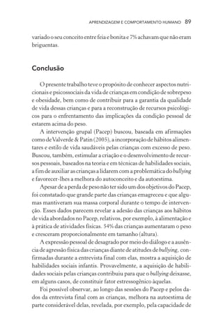 APRENDIZAGEM E COMPORTAMENTO HUMANO         89

variado o seu conceito entre feia e bonita e 7% achavam que não eram
briguentas.



Conclusão

    O presente trabalho teve o propósito de conhecer aspectos nutri-
cionais e psicossociais da vida de crianças em condição de sobrepeso
e obesidade, bem como de contribuir para a garantia da qualidade
de vida dessas crianças e para a reconstrução de recursos psicológi-
cos para o enfrentamento das implicações da condição pessoal de
estarem acima do peso.
    A intervenção grupal (Pacep) buscou, baseada em afirmações
como de Valverde & Patin (2005), a incorporação de hábitos alimen-
tares e estilo de vida saudáveis pelas crianças com excesso de peso.
Buscou, também, estimular a criação e o desenvolvimento de recur-
sos pessoais, baseados na teoria e em técnicas de habilidades sociais,
a fim de auxiliar as crianças a lidarem com a problemática do bullying
e favorecer-lhes a melhora do autoconceito e da autoestima.
    Apesar de a perda de peso não ter sido um dos objetivos do Pacep,
foi constatado que grande parte das crianças emagreceu e que algu-
mas mantiveram sua massa corporal durante o tempo de interven-
ção. Esses dados parecem revelar a adesão das crianças aos hábitos
de vida abordados no Pacep, relativos, por exemplo, à alimentação e
à prática de atividades físicas. 54% das crianças aumentaram o peso
e cresceram proporcionalmente em tamanho (altura).
    A expressão pessoal de desagrado por meio do diálogo e a ausên-
cia de agressão física das crianças diante de atitudes de bullying, con-
firmadas durante a entrevista final com elas, mostra a aquisição de
habilidades sociais infantis. Provavelmente, a aquisição de habili-
dades sociais pelas crianças contribuiu para que o bullying deixasse,
em alguns casos, de constituir fator estressogênico àquelas.
    Foi possível observar, ao longo das sessões do Pacep e pelos da-
dos da entrevista final com as crianças, melhora na autoestima de
parte considerável delas, revelada, por exemplo, pela capacidade de
 