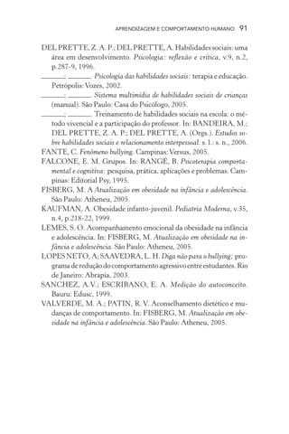 APRENDIZAGEM E COMPORTAMENTO HUMANO           91

DEL PRETTE, Z. A. P.; DEL PRETTE, A. Habilidades sociais: uma
   área em desenvolvimento. Psicologia: reflexão e crítica, v.9, n.2,
   p.287-9, 1996.
        ;        . Psicologia das habilidades sociais: terapia e educação.
   Petrópolis: Vozes, 2002.
        ;        . Sistema multimídia de habilidades sociais de crianças
   (manual). São Paulo: Casa do Psicólogo, 2005.
        ;        . Treinamento de habilidades sociais na escola: o mé-
   todo vivencial e a participação do professor. In: BANDEIRA, M.;
   DEL PRETTE, Z. A. P.; DEL PRETTE, A. (Orgs.). Estudos so-
   bre habilidades sociais e relacionamento interpessoal. s. l.: s. n., 2006.
FANTE, C. Fenômeno bullying. Campinas: Versus, 2005.
FALCONE, E. M. Grupos. In: RANGÉ, B. Psicoterapia comporta-
   mental e cognitiva: pesquisa, prática, aplicações e problemas. Cam-
   pinas: Editorial Psy, 1995.
FISBERG, M. A Atualização em obesidade na infância e adolescência.
   São Paulo: Atheneu, 2005.
KAUFMAN, A. Obesidade infanto-juvenil. Pediatria Moderna, v.35,
   n.4, p.218-22, 1999.
LEMES, S. O. Acompanhamento emocional da obesidade na infância
   e adolescência. In: FISBERG, M. Atualização em obesidade na in-
   fância e adolescência. São Paulo: Atheneu, 2005.
LOPES NETO, A; SAAVEDRA, L. H. Diga não para o bullying; pro-
   grama de redução do comportamento agressivo entre estudantes. Rio
   de Janeiro: Abrapia, 2003.
SANCHEZ, A.V.; ESCRIBANO, E. A. Medição do autoconceito.
   Bauru: Edusc, 1999.
VALVERDE, M. A.; PATIN, R. V. Aconselhamento dietético e mu-
   danças de comportamento. In: FISBERG, M. Atualização em obe-
   sidade na infância e adolescência. São Paulo: Atheneu, 2005.
 