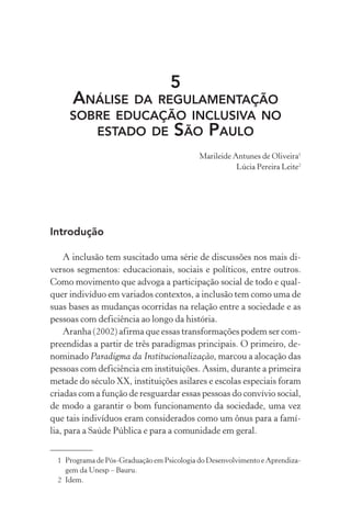 5
      ANÁLISEDA REGULAMENTAÇÃO
     SOBRE EDUCAÇÃO INCLUSIVA NO
        ESTADO DE SÃO PAULO
                                            Marileide Antunes de Oliveira1
                                                       Lúcia Pereira Leite2




Introdução

    A inclusão tem suscitado uma série de discussões nos mais di-
versos segmentos: educacionais, sociais e políticos, entre outros.
Como movimento que advoga a participação social de todo e qual-
quer indivíduo em variados contextos, a inclusão tem como uma de
suas bases as mudanças ocorridas na relação entre a sociedade e as
pessoas com deficiência ao longo da história.
    Aranha (2002) afirma que essas transformações podem ser com-
preendidas a partir de três paradigmas principais. O primeiro, de-
nominado Paradigma da Institucionalização, marcou a alocação das
pessoas com deficiência em instituições. Assim, durante a primeira
metade do século XX, instituições asilares e escolas especiais foram
criadas com a função de resguardar essas pessoas do convívio social,
de modo a garantir o bom funcionamento da sociedade, uma vez
que tais indivíduos eram considerados como um ônus para a famí-
lia, para a Saúde Pública e para a comunidade em geral.


  1 Programa de Pós-Graduação em Psicologia do Desenvolvimento e Aprendiza-
    gem da Unesp – Bauru.
  2 Idem.
 