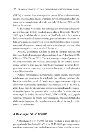 96   TÂNIA GRACY MARTINS DO VALLE E ANA CLÁUDIA BORTOLOZZI MAIA (ORGS.)


(NEEs), o mesmo documento propõe que as dificuldades escolares,
mesmo relacionadas a causas orgânicas, devem ser identificadas “du-
rante o processo educacional, e não fora dele” (Oliveira, 2006, p.261,
itálicos da autora).
    As Diretrizes Nacionais, por conseguinte, têm orientado políti-
cas públicas em âmbito estadual, entre elas, a Resolução SE nº 8/
2006, que foi elaborada no estado de São Paulo a fim de nortear a
inclusão educacional nesse contexto, particularmente no que se re-
fere à indicação dos suportes a serem implementados para o atendi-
mento de alunos com necessidades educacionais especiais inseridos
no ensino regular da rede estadual de ensino.
    Destarte, as políticas públicas na área de inclusão educacional
têm sido objeto de análise por alguns autores (Góes & Laplane, 2004;
Oliveira, 2006; Pietro, 2003). Tais autores sugerem que alguns avan-
ços vêm ocorrendo em relação à construção de um sistema educa-
cional inclusivo, mas que, no entanto, permanecem algumas diver-
gências e lacunas entre aspectos formais das respectivas legislações
e a realidade escolar.
    Dadas as considerações mencionadas, sugere-se que é importante
estabelecer um panorama da amplitude das políticas públicas ela-
boradas em âmbito estadual. Sendo assim, o presente texto objetiva
descrever os principais enunciados da Resolução SE nº 8/2006 e,
além disso, discutir criticamente esses enunciados levando em con-
sideração alguns dos pressupostos considerados fundamentais na
construção do ensino inclusivo (Brasil, MEC/SEESP, 2001), quais
sejam: a) processos de ensino e aprendizagem, b) plano de trabalho
didático-pedagógico, c) avaliação educacional e d) formação conti-
nuada de professores.


A Resolução SE nº 8/2006

    A Resolução SE nº 8/2006 faz uma releitura e altera artigos e
parágrafos da Resolução SE nº 95, de 21.11.2000, para regulamen-
tar o funcionamento para a sala de recursos e classe especial no esta-
 
