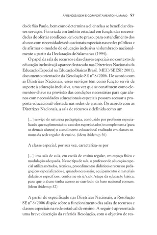 APRENDIZAGEM E COMPORTAMENTO HUMANO           97

do de São Paulo, bem como determina a clientela a se beneficiar des-
ses serviços. Foi criada em âmbito estadual em função das necessi-
dades de ofertar condições, em curto prazo, para o atendimento dos
alunos com necessidades educacionais especiais nas redes públicas e
de afirmar o modelo de educação inclusiva vislumbrado nacional-
mente a partir da Declaração de Salamanca (1994).
    O papel da sala de recursos e das classes especiais no contexto de
educação inclusiva já aparece destacado nas Diretrizes Nacionais da
Educação Especial na Educação Básica (Brasil, MEC/SEESP, 2001),
documento orientador da Resolução SE nº 8/2006. De acordo com
as Diretrizes Nacionais, esses serviços têm como função servir de
suporte à educação inclusiva, uma vez que se constituem como ele-
mentos-chave na provisão das condições necessárias para que alu-
nos com necessidades educacionais especiais possam acessar a pro-
posta educacional ofertada nas redes de ensino. De acordo com as
Diretrizes Nacionais, a sala de recursos é definida como um

   [...] serviço de natureza pedagógica, conduzido por professor especia-
   lizado que suplementa (no caso dos superdotados) e complementa (para
   os demais alunos) o atendimento educacional realizado em classes co-
   muns da rede regular de ensino. (idem ibidem p.50)

   A classe especial, por sua vez, caracteriza-se por

   [...] uma sala de aula, em escola de ensino regular, em espaço físico e
   modulação adequada. Nesse tipo de sala, o professor de educação espe-
   cial utiliza métodos, técnicas, procedimentos didáticos e recursos peda-
   gógicos especializados e, quando necessário, equipamentos e materiais
   didáticos específicos, conforme série/ciclo/etapa da educação básica,
   para que o aluno tenha acesso ao currículo de base nacional comum.
   (idem ibidem p.52)

    A partir do especificado nas Diretrizes Nacionais, a Resolução
SE nº 8/2006 dispõe sobre o funcionamento das salas de recursos e
classes especiais na rede estadual de ensino. A seguir é apresentada
uma breve descrição da referida Resolução, com o objetivo de res-
 