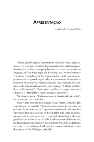 APRESENTAÇÃO
Ana Cláudia Bortolozzi Maia
O livro Aprendizagem e comportamento humano reúne vários ca-
pítulos referentes aos trabalhos de pesquisa teórica e prática dos pro-
fessores junto a discentes e pesquisadores de outras instituições do
Programa de Pós-Graduação em Psicologia do Desenvolvimento
Humano e Aprendizagem. Os textos reunidos neste livro contem-
plam o tema da aprendizagem e do comportamento, vinculados às
propostas educativas no cenário da inclusão social e escolar. Os capí-
tulos serão apresentados reunidos por temática: “Inclusão escolar e
diversidadenaescola”,“Aplicaçõesdaanálisedocomportamentona
educação” e “Habilidades sociais e relações educativas”.
Na primeira parte, “Inclusão escolar e diversidade na escola”,
encontram-se cinco capítulos.
Katia Abreu Fonseca,Vera Lúcia Messias Fialho Capellini e Jair
Lopes Junior, no capítulo “Flexibilização e adaptação curricular no
processo de inclusão escolar”, apresentam um estudo teórico sobre
o processo de inclusão escolar no Brasil, refletindo sobre as discus-
sões necessárias para se garantir o respeito à diversidade e à hetero-
geneidade dos alunos na sala de aula, aliado ao desenvolvimento ple-
no desses alunos, tais como a formação dos professores, a adaptação
curricular com estratégias de adequação às necessidades individuais
dos alunos e a flexibilização curricular.
 