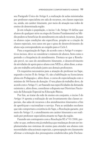 APRENDIZAGEM E COMPORTAMENTO HUMANO 99
seu Parágrafo Único do Artigo 8, a realização de aulas ministradas
por professor especialista em sala de recursos, em classes especiais
ou, ainda, em caráter itinerante, por meio de atuação nas redes de
ensino de determinada região.
Já em relação à população, o inciso 5 do Artigo 10 define que
alunos de qualquer série ou etapa do Ensino Fundamental ou Mé-
dio podem se beneficiar do atendimento em sala de recursos. Já para
os alunos cujas condições são específicas, propõe-se a criação de
classes especiais, nos casos em que o grau de desenvolvimento do
aluno seja correspondente ao exigido para o Ciclo I.
Para a organização do Sape, de acordo com o Artigo 9 e respec-
tivos incisos, deve-se considerar o número de alunos, bem como o
período e a frequência de atendimento. Destaca-se que a Resolu-
ção prevê, no caso do atendimento itinerante, o desenvolvimento
de atividades de apoio para o aluno com NEEs e, além disso, a atua-
ção em trabalho articulado junto aos demais professores.
Os requisitos necessários para a atuação do professor no Sape,
segundo o inciso II do Artigo 10, são a habilitação ou licenciatura
plena em Pedagogia e, além disso, o curso de especialização com o
mínimo de 360 horas de duração. O seu plano de trabalho deve, de
acordo com o Artigo 11, ser baseado nas especificidades da demanda
existente e, além disso, considerar o disposto nas Diretrizes Nacio-
nais da Educação Especial na Educação Básica.
Por fim, ao tratar da rede de ensino em conjunto, o inciso I do
Artigo 14 aponta a realização de um levantamento das classes es-
peciais, das salas de recursos e dos atendimentos itinerantes a fim
de aperfeiçoar e racionalizar o serviço. Para as unidades escolares
que não comportam a existência do Sape, a Resolução garante, por
meio do Artigo 13, o atendimento em caráter itinerante a ser reali-
zado por professor especialista atuante no Sape da região.
Fazendo um contraponto com a Resolução SE nº 95/2000, per-
cebe-se que, embora esta já estabeleça que mudanças devam ser im-
plementadas nos sistemas de ensino para atender aos alunos com
necessidades educacionais especiais, a preocupação em claramente
afirmar a reiteração dos pressupostos estabelecidos pela Declara-
 
