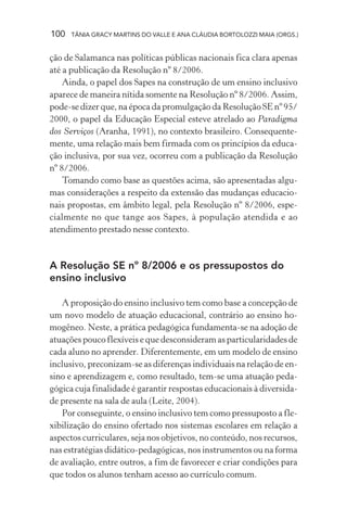 100 TÂNIA GRACY MARTINS DO VALLE E ANA CLÁUDIA BORTOLOZZI MAIA (ORGS.)
ção de Salamanca nas políticas públicas nacionais fica clara apenas
até a publicação da Resolução nº 8/2006.
Ainda, o papel dos Sapes na construção de um ensino inclusivo
aparece de maneira nítida somente na Resolução nº 8/2006. Assim,
pode-se dizer que, na época da promulgação da Resolução SE nº 95/
2000, o papel da Educação Especial esteve atrelado ao Paradigma
dos Serviços (Aranha, 1991), no contexto brasileiro. Consequente-
mente, uma relação mais bem firmada com os princípios da educa-
ção inclusiva, por sua vez, ocorreu com a publicação da Resolução
nº 8/2006.
Tomando como base as questões acima, são apresentadas algu-
mas considerações a respeito da extensão das mudanças educacio-
nais propostas, em âmbito legal, pela Resolução nº 8/2006, espe-
cialmente no que tange aos Sapes, à população atendida e ao
atendimento prestado nesse contexto.
A Resolução SE nº 8/2006 e os pressupostos do
ensino inclusivo
A proposição do ensino inclusivo tem como base a concepção de
um novo modelo de atuação educacional, contrário ao ensino ho-
mogêneo. Neste, a prática pedagógica fundamenta-se na adoção de
atuações pouco flexíveis e que desconsideram as particularidades de
cada aluno no aprender. Diferentemente, em um modelo de ensino
inclusivo, preconizam-se as diferenças individuais na relação de en-
sino e aprendizagem e, como resultado, tem-se uma atuação peda-
gógica cuja finalidade é garantir respostas educacionais à diversida-
de presente na sala de aula (Leite, 2004).
Por conseguinte, o ensino inclusivo tem como pressuposto a fle-
xibilização do ensino ofertado nos sistemas escolares em relação a
aspectos curriculares, seja nos objetivos, no conteúdo, nos recursos,
nas estratégias didático-pedagógicas, nos instrumentos ou na forma
de avaliação, entre outros, a fim de favorecer e criar condições para
que todos os alunos tenham acesso ao currículo comum.
 