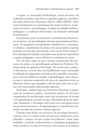 APRENDIZAGEM E COMPORTAMENTO HUMANO 101
A seguir, os enunciados da Resolução, acima descritos, são
analisados tomando como base os seguintes aspectos, considera-
dos pelas Diretrizes Nacionais (Brasil, MEC/SEESP, 2001)
como fundamentais na constituição do ensino inclusivo: a) pro-
cessos de ensino e aprendizagem, b) plano de trabalho didático-
pedagógico, c) avaliação educacional e d) formação continuada
de professores.
Inicialmente, pode-se mencionar o entendimento dos proces-
sos de ensino e de aprendizagem tal como apresentados na Reso-
lução. No parágrafo correspondente à Justificativa, o documen-
to enfatiza o atendimento de alunos com necessidades especiais
pautado nos princípios da inclusão. Já no inciso II do Artigo 9º,
há a indicação de trabalho articulado entre professor especialista
e equipe pedagógica, como referência à condução do ensino.
Por um lado, supõe-se que a mesma compreensão dos pro-
cessos de ensino e de aprendizagem adotada nas Diretrizes Na-
cionais pode ser aplicada à Resolução. De acordo com o primei-
ro documento, o ensino deve ser flexibilizado e estar relacionado
à realização de adaptações curriculares de conteúdos, metodolo-
gias e recursos didáticos; já sobre a aprendizagem, esta é descri-
ta como o processo cooperativo de troca de experiência entre os
diferentes alunos que compõem a sala de aula, entre eles os alu-
nos com necessidades educacionais especiais.
Entretanto, embora haja, nas Diretrizes Nacionais, a propo-
sição de mudanças amplas e profundas quanto aos diversos
componentes de escolarização, entre eles os processos de ensino
e de aprendizagem, percebe-se que a Resolução deixa de expli-
citar claramente a vinculação entre uma nova concepção acerca
dos processos de ensino e de aprendizagem e o atendimento ofe-
recido nas salas de recursos e classes especiais.
Fazendo uma alusão aos preceitos da psicologia histórico-
cultural, tem-se o ensino como um processo colaborativo entre
educador e criança, em que o papel do professor é atuar como
mediador, reunindo conhecimentos e estratégias pedagógicas
imprescindíveis ao desenvolvimento das funções psicológicas
 