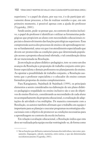 102 TÂNIA GRACY MARTINS DO VALLE E ANA CLÁUDIA BORTOLOZZI MAIA (ORGS.)
superiores,4
e o papel do aluno, por sua vez, é o de participar ati-
vamente desse processo, a fim de realizar sozinho o que, em um
primeiro momento, é possível apenas com a ajuda do professor
(Vygotsky, 2001).
Sendo assim, pode-se pensar que, no contexto de ensino inclusi-
vo, o papel do professor é identificar e utilizar as ferramentas peda-
gógicas que propiciem ao aluno com necessidades educacionais es-
peciais o desenvolvimento das funções psicológicas superiores. Essa
compreensão acerca dos processos de ensino e de aprendizagem tor-
na-sefundamental,umavezqueénoatendimentoespecializadoque
devem ser promovidas as condições para que determinada popula-
ção acesse a proposta educacional ofertada, e tal consideração deixa
de ser mencionada na Resolução.
Jáemrelaçãoaoplanodidático-pedagógico,tem-secomoumdos
avanços da Resolução a proposição de trabalho conjunto entre pro-
fessor especialista e demais professores no planejamento do ensino.
Ao apontar a possibilidade de trabalho conjunto, a Resolução sus-
tenta que o professor especialista e o educador do ensino comum
formulem propostas de ensino complementares.
Para Karagiannis, Stainback & Stainback (1999), os principais
elementos a serem considerados na elaboração de um plano didáti-
co-pedagógico respaldado no ensino inclusivo são o uso de objeti-
vos de ensino flexíveis, considerando as necessidades de cada aluno
noacompanhamentodapropostaeducacional,earealizaçãodeadap-
tações de atividade e/ou múltiplas. De maneira consonante com a
Resolução, os autores também afirmam que o trabalho em equipe é
importanteparaseplanejareexecutarprogramasouestratégiasedu-
cacionais com o objetivo de promover as condições necessárias para
a aprendizagem no contexto da escola inclusiva.
Em relação à avaliação educacional, a Resolução indica que esta
deveserrealizadapelaequipeescolarrestringindo-se,deformacomo
4 São as funções que definem a natureza humana dos indivíduos, tais como: pen-
samento, linguagem, cálculo, memória, entre outras, e que são determinadas
sociohistoricamente (Vygotsky, 2001).
 