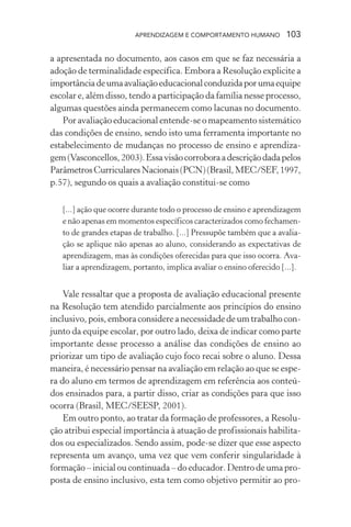 APRENDIZAGEM E COMPORTAMENTO HUMANO 103
a apresentada no documento, aos casos em que se faz necessária a
adoção de terminalidade específica. Embora a Resolução explicite a
importânciadeumaavaliaçãoeducacionalconduzidaporumaequipe
escolar e, além disso, tendo a participação da família nesse processo,
algumas questões ainda permanecem como lacunas no documento.
Por avaliação educacional entende-se o mapeamento sistemático
das condições de ensino, sendo isto uma ferramenta importante no
estabelecimento de mudanças no processo de ensino e aprendiza-
gem(Vasconcellos,2003).Essavisãocorroboraadescriçãodadapelos
ParâmetrosCurricularesNacionais(PCN)(Brasil,MEC/SEF,1997,
p.57), segundo os quais a avaliação constitui-se como
[...] ação que ocorre durante todo o processo de ensino e aprendizagem
e não apenas em momentos específicos caracterizados como fechamen-
to de grandes etapas de trabalho. [...] Pressupõe também que a avalia-
ção se aplique não apenas ao aluno, considerando as expectativas de
aprendizagem, mas às condições oferecidas para que isso ocorra. Ava-
liar a aprendizagem, portanto, implica avaliar o ensino oferecido [...].
Vale ressaltar que a proposta de avaliação educacional presente
na Resolução tem atendido parcialmente aos princípios do ensino
inclusivo, pois, embora considere a necessidade de um trabalho con-
junto da equipe escolar, por outro lado, deixa de indicar como parte
importante desse processo a análise das condições de ensino ao
priorizar um tipo de avaliação cujo foco recai sobre o aluno. Dessa
maneira, é necessário pensar na avaliação em relação ao que se espe-
ra do aluno em termos de aprendizagem em referência aos conteú-
dos ensinados para, a partir disso, criar as condições para que isso
ocorra (Brasil, MEC/SEESP, 2001).
Em outro ponto, ao tratar da formação de professores, a Resolu-
ção atribui especial importância à atuação de profissionais habilita-
dos ou especializados. Sendo assim, pode-se dizer que esse aspecto
representa um avanço, uma vez que vem conferir singularidade à
formação – inicial ou continuada – do educador. Dentro de uma pro-
posta de ensino inclusivo, esta tem como objetivo permitir ao pro-
 