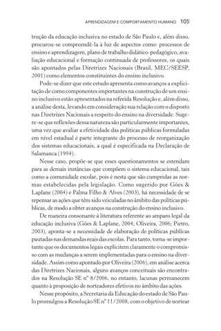 APRENDIZAGEM E COMPORTAMENTO HUMANO 105
trução da educação inclusiva no estado de São Paulo e, além disso,
procurou-se compreendê-la à luz de aspectos como: processos de
ensino e aprendizagem, plano de trabalho didático-pedagógico, ava-
liação educacional e formação continuada de professores, os quais
são apontados pelas Diretrizes Nacionais (Brasil, MEC/SEESP,
2001) como elementos constituintes do ensino inclusivo.
Pode-se dizer que este estudo apresenta como avanços a explici-
tação de como componentes importantes na construção de um ensi-
no inclusivo estão apresentados na referida Resolução e, além disso,
a análise desta, levando em consideração sua relação com o disposto
nas Diretrizes Nacionais a respeito do ensino na diversidade. Suge-
re-se que reflexões dessa natureza são particularmente importantes,
uma vez que avaliar a efetividade das políticas públicas formuladas
em nível estadual é parte integrante do processo de reorganização
dos sistemas educacionais, a qual é especificada na Declaração de
Salamanca (1994).
Nesse caso, propõe-se que esses questionamentos se estendam
para as demais instâncias que compõem o sistema educacional, tais
como a comunidade escolar, pois é nesta que são cumpridas as nor-
mas estabelecidas pela legislação. Como sugerido por Góes &
Laplane (2004) e Palma Filho & Alves (2003), há necessidade de se
repensar as ações que têm sido veiculadas no âmbito das políticas pú-
blicas, de modo a obter avanços na construção do ensino inclusivo.
De maneira consonante à literatura referente ao amparo legal da
educação inclusiva (Góes & Laplane, 2004; Oliveira, 2006; Pietro,
2003), aponta-se a necessidade de elaboração de políticas públicas
pautadasnasdemandasreaisdasescolas.Paratanto,torna-seimpor-
tante que os documentos legais explicitem claramente o compromis-
so com as mudanças a serem implementadas para o ensino na diver-
sidade. Assim como apontado por Oliveira (2006), em análise acerca
das Diretrizes Nacionais, alguns avanços conceituais são encontra-
dos na Resolução SE nº 8/2006, no entanto, lacunas permanecem
quanto à proposição de norteadores efetivos no âmbito das ações.
Nesse propósito, a Secretaria da Educação do estado de São Pau-
lo promulgou a Resolução SE nº 11/2008, com o objetivo de nortear
 