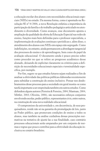 106 TÂNIA GRACY MARTINS DO VALLE E ANA CLÁUDIA BORTOLOZZI MAIA (ORGS.)
a educação escolar dos alunos com necessidades educacionais espe-
ciais (NEEs) no estado. Da mesma forma, como é apontado na Re-
solução SE nº 8/2006, a nova Resolução enfatiza a importância da
participação da família e do trabalho pedagógico articulado no aten-
dimento à diversidade. Como avanços, esse documento aponta a
ampliação da qualidade da oferta da Educação Especial nas redes de
ensino, funções mais bem definidas para o professor especialista, a
implementação de avaliações contínuas e periódicas e, além disso, o
atendimento dos alunos com NEEs em espaço não segregado. Como
indefinições,noentanto,aindapermanecemaabordagemtangencial
dos processos de ensino e de aprendizagem, bem como do papel da
avaliação educacional. O documento ainda é pouco preciso sobre
como proceder no que se refere ao progresso acadêmico desse
alunado, deixando de explicitar claramente os critérios para a defi-
nição de necessidades educacionais especiais e terminalidade espe-
cífica, por exemplo.
Por fim, sugere-se que estudos futuros sejam realizados a fim de
analisar a efetividade das políticas públicas elaboradas recentemente
para subsidiar a construção do ensino inclusivo. Pensar nos desdo-
bramentos desse processo para a sociedade em geral mostra-se como
tarefaimportanteaserempreitadatambémemoutrosestudos.Como
defendem alguns autores (Ferreira & Ferreira, 2004; Mantoan, 2004;
Mittler, 2003; Oliveira, 2006), são necessários esforços conjuntos
envolvendoescolas,poderpúblico,representantescivis,entreoutros,
na construção de uma nova realidade educacional.
O compromisso da universidade e, em decorrência, de seus pes-
quisadores, reside não só na garantia da promulgação de leis, junto
ao Poder público, que promovam condições de ensino a todos os
alunos, mas também na análise cuidadosa dessas prescrições nor-
mativas na tentativa de ajustá-las a sua finalidade, caso contrário
processos educacionais serão amparados por um conjunto de nor-
mas e regras que pouco contribui para a efetividade da educação in-
clusiva no cenário brasileiro.
 