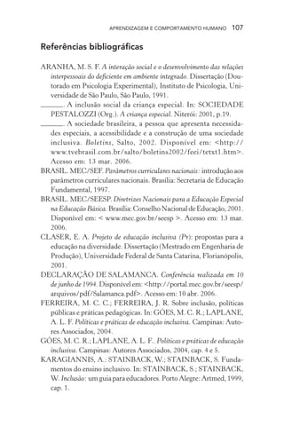 APRENDIZAGEM E COMPORTAMENTO HUMANO 107
Referências bibliográficas
ARANHA, M. S. F. A interação social e o desenvolvimento das relações
interpessoais do deficiente em ambiente integrado. Dissertação (Dou-
torado em Psicologia Experimental), Instituto de Psicologia, Uni-
versidade de São Paulo, São Paulo, 1991.
. A inclusão social da criança especial. In: SOCIEDADE
PESTALOZZI (Org.). A criança especial. Niterói: 2001, p.19.
. A sociedade brasileira, a pessoa que apresenta necessida-
des especiais, a acessibilidade e a construção de uma sociedade
inclusiva. Boletins, Salto, 2002. Disponível em: <http://
www.tvebrasil.com.br/salto/boletins2002/feei/tetxt1.htm>.
Acesso em: 13 mar. 2006.
BRASIL. MEC/SEF. Parâmetros curriculares nacionais: introduçãoaos
parâmetros curriculares nacionais. Brasília: Secretaria de Educação
Fundamental, 1997.
BRASIL. MEC/SEESP. Diretrizes Nacionais para a Educação Especial
na Educação Básica.Brasília:ConselhoNacionaldeEducação,2001.
Disponível em: < www.mec.gov.br/seesp >. Acesso em: 13 mar.
2006.
CLASER, E. A. Projeto de educação inclusiva (Pr): propostas para a
educação na diversidade. Dissertação (Mestrado em Engenharia de
Produção), Universidade Federal de Santa Catarina, Florianópolis,
2001.
DECLARAÇÃO DE SALAMANCA. Conferência realizada em 10
de junho de 1994.Disponívelem:<http://portal.mec.gov.br/seesp/
arquivos/pdf/Salamanca.pdf>. Acesso em: 10 abr. 2006.
FERREIRA, M. C. C.; FERREIRA, J. R. Sobre inclusão, políticas
públicas e práticas pedagógicas. In: GÓES, M. C. R.; LAPLANE,
A. L. F. Políticas e práticas de educação inclusiva. Campinas: Auto-
res Associados, 2004.
GÓES, M. C. R.; LAPLANE, A. L. F.. Políticas e práticas de educação
inclusiva. Campinas: Autores Associados, 2004, cap. 4 e 5.
KARAGIANNIS, A.: STAINBACK, W.; STAINBACK, S. Funda-
mentos do ensino inclusivo. In: STAINBACK, S.; STAINBACK,
W. Inclusão: umguiaparaeducadores.PortoAlegre:Artmed,1999,
cap. 1.
 