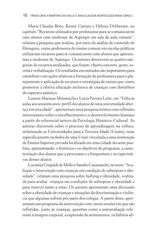 10 TÂNIA GRACY MARTINS DO VALLE E ANA CLÁUDIA BORTOLOZZI MAIA (ORGS.)
Maria Cláudia Brito, Kester Carrara e Débora Deliberato, no
capítulo “Recursos utilizados por professoras para se comunicarem
com alunos com síndrome de Asperger em sala de aula comum”,
relatam a pesquisa que avaliou, por meio da análise de conteúdo de
filmagens, como professores de ensino comum em escolas públicas
utilizavam recursos para se comunicarem com alunos que apresen-
tam a síndrome de Asperger. Os autores descrevem as quatro cate-
gorias de recursos analisadas, que foram: objeto concreto, gesto, es-
crita e verbalização. Os resultados encontrados são importantes para
contribuir com ações relativas à formação de professores para o pla-
nejamento e aplicação de recursos e estratégias de ensino que visem
promover a efetiva educação inclusiva de crianças com distúrbios
do espectro autístico.
Lauren Mariana Mennocchi e Lúcia Pereira Leite, em “Volta às
aulas aos sessenta anos: perfil dos alunos de uma universidade aber-
ta à terceira idade”, apresentam uma pesquisa teórica com reflexões
interessantes sobre o envelhecimento e o desenvolvimento humano
a partir do referencial teórico da Psicologia Histórico-Cultural. As
autoras discorrem sobre o processo de aprendizagem na velhice,
enfatizando as Universidades para a Terceira Idade (Unatis), mais
especificamente os dados de uma Unati vinculada a uma instituição
de Ensino Superior privada localizada em uma cidade do oeste pau-
lista, apresentando: o histórico e os objetivos do programa, a carac-
terização dos alunos que a procuram e a frequentam e as expectati-
vas desses alunos.
LucinéiaCrepaldideMelloeSandroCaramaschi,notexto“Ava-
liação e intervenção com crianças em condição de sobrepeso e obe-
sidade”, relatam uma pesquisa sobre bullying e obesidade, realiza-
da para avaliar crianças em condições de sobrepeso e obesidade e
para intervir junto a estas. Os autores apresentam uma discussão
sobre a obesidade de crianças e situações de discriminação e violên-
cia que algumas sofrem por parte dos colegas. A partir disso, apre-
sentam um programa de intervenção com várias sessões em que são
refletidas, junto às crianças, questões como a autoavaliação refe-
rente à imagem corporal, a expressão de sentimentos, os hábitos ali-
 