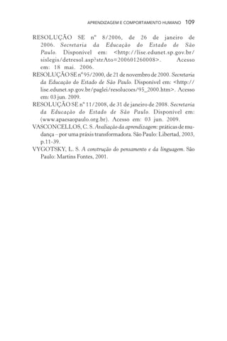 APRENDIZAGEM E COMPORTAMENTO HUMANO 109
RESOLUÇÃO SE nº 8/2006, de 26 de janeiro de
2006. Secretaria da Educação do Estado de São
Paulo. Disponível em: <http://lise.edunet.sp.gov.br/
sislegis/detresol.asp?strAto=200601260008>. Acesso
em: 18 mai. 2006.
RESOLUÇÃO SE nº 95/2000, de 21 de novembro de 2000. Secretaria
da Educação do Estado de São Paulo. Disponível em: <http://
lise.edunet.sp.gov.br/paglei/resolucoes/95_2000.htm>. Acesso
em: 03 jun. 2009.
RESOLUÇÃO SE nº 11/2008, de 31 de janeiro de 2008. Secretaria
da Educação do Estado de São Paulo. Disponível em:
(www.apaesaopaulo.org.br). Acesso em: 03 jun. 2009.
VASCONCELLOS, C. S. Avaliação da aprendizagem: práticas de mu-
dança – por uma práxis transformadora. São Paulo: Libertad, 2003,
p.11-39.
VYGOTSKY, L. S. A construção do pensamento e da linguagem. São
Paulo: Martins Fontes, 2001.
 