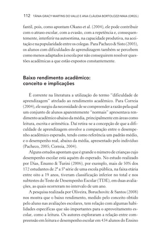 112 TÂNIA GRACY MARTINS DO VALLE E ANA CLÁUDIA BORTOLOZZI MAIA (ORGS.)
fantil, pois, como apontam Okano et al. (2004), ele pode contribuir
com o atraso escolar, com a evasão, com a repetência e, consequen-
temente, interferir na autoestima, na capacidade produtiva, na acei-
taçãoenapopularidadeentreoscolegas.ParaPacheco&Sisto(2005),
os alunos com dificuldades de aprendizagem também se percebem
como menos adaptados à escola por não conseguirem resolver ques-
tões acadêmicas a que estão expostos constantemente.
Baixo rendimento acadêmico:
conceito e implicações
É corrente na literatura a utilização do termo “dificuldade de
aprendizagem” atrelado ao rendimento acadêmico. Para Correia
(2004),elesurgiudanecessidadedesecompreenderarazãopelaqual
um conjunto de alunos aparentemente “normais” apresentava ren-
dimento acadêmico abaixo da média, principalmente em áreas como
leitura, escrita e aritmética. Daí retira-se a concepção de que a difi-
culdade de aprendizagem envolve a comparação entre o desempe-
nho acadêmico esperado, tendo como referência um padrão médio,
e o desempenho real, abaixo da média, apresentado pelo indivíduo
(Pacheco, 2005; Correia, 2004).
Alguns estudos apontam que é grande o número de crianças cujo
desempenho escolar está aquém do esperado. No estudo realizado
por Dias, Enumo & Turini (2006), por exemplo, mais de 50% dos
172 estudantes de 2ª a 5ª série de uma escola pública, na faixa etária
entre oito a 19 anos, tiveram classificação inferior no total e nos
subtestes doTeste de Desempenho Escolar (TDE), em duas avalia-
ções, as quais ocorreram no intervalo de um ano.
A pesquisa realizada por Oliveira, Boruchovitc & Santos (2008)
nos mostra que o baixo rendimento, medido pelo conceito obtido
pelo aluno nas avaliações escolares, tem relação com algumas habi-
lidades específicas que são importantes para o aproveitamento es-
colar, como a leitura. Os autores exploraram a relação entre com-
preensão em leitura e desempenho escolar em 434 alunos do Ensino
 