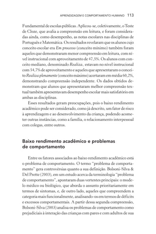 APRENDIZAGEM E COMPORTAMENTO HUMANO 113
Fundamentaldeescolaspúblicas.Aplicou-se,coletivamente,oTeste
de Cloze, que avalia a compreensão em leitura, e foram considera-
das ainda, como desempenho, as notas escolares nas disciplinas de
PortuguêseMatemática.Osresultadosrevelaramqueosalunoscujo
conceito escolar era Em processo (conceito mínimo) também foram
aqueles que demonstraram menor compreensão em leitura, com ní-
vel instrucional com aproveitamento de 47,5%. Os alunos com con-
ceito mediano, denominado Realiza, estavam no nível instrucional
com 54,7% de aproveitamento e aqueles que apresentaram o concei-
toRealiza plenamente (conceitomáximo)acertaramemmédia60,2%,
demonstrando compreensão independente. Os dados obtidos de-
monstram que alunos que apresentaram melhor compreensão tex-
tualtambémapresentavamdesempenhoescolarmaissatisfatórioem
ambas as disciplinas.
Esses resultados geram preocupações, pois o baixo rendimento
acadêmico pode ser considerado, como já descrito, um fator de risco
à aprendizagem e ao desenvolvimento da criança, podendo acome-
ter outras instâncias, como a família, o relacionamento interpessoal
com colegas, entre outros.
Baixo rendimento acadêmico e problemas
de comportamento
Entre os fatores associados ao baixo rendimento acadêmico está
o problema de comportamento. O termo “problema de comporta-
mento” gera controvérsias quanto a sua definição. Bolsoni-Silva &
Del Prette (2003), em um estudo acerca da terminologia “problema
de comportamento”, apontaram duas vertentes principais: o mode-
lo médico ou biológico, que aborda o assunto prioritariamente em
termos de sintomas, e, de outro lado, aqueles que compreendem a
categoria mais funcionalmente, analisando-os em termos de déficits
e excessos comportamentais. A partir dessa segunda compreensão,
Bolsoni-Silva (2003) analisa os problemas de comportamento como
prejudiciais à interação das crianças com pares e com adultos de sua
 