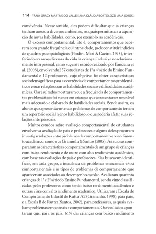 114 TÂNIA GRACY MARTINS DO VALLE E ANA CLÁUDIA BORTOLOZZI MAIA (ORGS.)
convivência. Nesse sentido, eles podem dificultar que as crianças
tenham acesso a diversos ambientes, os quais permitiriam a aquisi-
ção de novas habilidades, como, por exemplo, as acadêmicas.
O excesso comportamental, isto é, comportamentos que ocor-
rem com grande frequência ou intensidade, pode constituir indícios
de quadros psicopatológicos (Bordin, Mari & Caeiro, 1995), inter-
ferindo em áreas diversas da vida da criança, inclusive no relaciona-
mento interpessoal, como sugere o estudo realizado por Bandeira et
al. (2006), envolvendo 257 estudantes de 1ª a 4ª série do Ensino Fun-
damental e 12 professores, cujo objetivo foi obter características
sociodemográficas para a ocorrência de comportamentos problemá-
ticos e suas relações com as habilidades sociais e dificuldades acadê-
micas. Os resultados mostraram que a frequência de comportamen-
tos problemáticos foi menor em crianças que apresentaram um nível
mais adequado e elaborado de habilidades sociais. Sendo assim, os
alunos que apresentavam mais problemas de comportamento teriam
um repertório social menos habilidoso, o que poderia afetar suas re-
lações interpessoais.
Muitos estudos sobre avaliação comportamental de estudantes
envolvem a avaliação de pais e professores e alguns deles procuram
investigarrelaçõesentreproblemasdecomportamentoeorendimen-
toacadêmico,comoodeGraminha&Santos(2005).Asautorascom-
pararamascaracterísticascomportamentaisdeumgrupodecrianças
com baixo rendimento e de outro com alto rendimento acadêmico,
com base nas avaliações de pais e professores. Elas buscavam identi-
ficar, em cada grupo, a incidência de problemas emocionais e/ou
comportamentais e os tipos de problemas de comportamento que
apareceriam associados ao desempenho escolar. Avaliaram quarenta
crianças de 1ª e 2ª série do Ensino Fundamental, sendo vinte classifi-
cadas pelos professores como tendo baixo rendimento acadêmico e
outras vinte com alto rendimento acadêmico. Utilizaram a Escala de
Comportamento Infantil de Rutter A2 (Graminha, 1998), para pais,
e a Escala B de Rutter (Santos, 2002), para professores, as quais ava-
liamproblemasemocionaisecomportamentais.Osresultadosapon-
taram que, para os pais, 61% das crianças com baixo rendimento
 