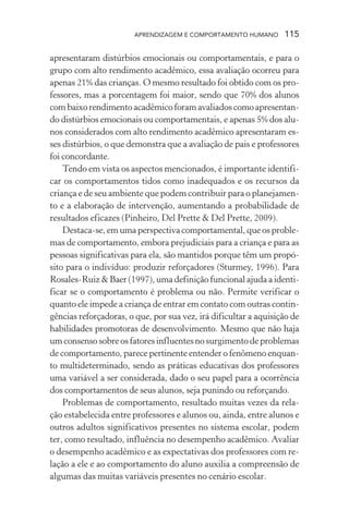 APRENDIZAGEM E COMPORTAMENTO HUMANO 115
apresentaram distúrbios emocionais ou comportamentais, e para o
grupo com alto rendimento acadêmico, essa avaliação ocorreu para
apenas 21% das crianças. O mesmo resultado foi obtido com os pro-
fessores, mas a porcentagem foi maior, sendo que 70% dos alunos
combaixorendimentoacadêmicoforamavaliadoscomoapresentan-
do distúrbios emocionais ou comportamentais, e apenas 5% dos alu-
nos considerados com alto rendimento acadêmico apresentaram es-
ses distúrbios, o que demonstra que a avaliação de pais e professores
foi concordante.
Tendo em vista os aspectos mencionados, é importante identifi-
car os comportamentos tidos como inadequados e os recursos da
criança e de seu ambiente que podem contribuir para o planejamen-
to e a elaboração de intervenção, aumentando a probabilidade de
resultados eficazes (Pinheiro, Del Prette & Del Prette, 2009).
Destaca-se, em uma perspectiva comportamental, que os proble-
mas de comportamento, embora prejudiciais para a criança e para as
pessoas significativas para ela, são mantidos porque têm um propó-
sito para o indivíduo: produzir reforçadores (Sturmey, 1996). Para
Rosales-Ruiz & Baer (1997), uma definição funcional ajuda a identi-
ficar se o comportamento é problema ou não. Permite verificar o
quanto ele impede a criança de entrar em contato com outras contin-
gências reforçadoras, o que, por sua vez, irá dificultar a aquisição de
habilidades promotoras de desenvolvimento. Mesmo que não haja
umconsensosobreosfatoresinfluentesnosurgimentodeproblemas
de comportamento, parece pertinente entender o fenômeno enquan-
to multideterminado, sendo as práticas educativas dos professores
uma variável a ser considerada, dado o seu papel para a ocorrência
dos comportamentos de seus alunos, seja punindo ou reforçando.
Problemas de comportamento, resultado muitas vezes da rela-
ção estabelecida entre professores e alunos ou, ainda, entre alunos e
outros adultos significativos presentes no sistema escolar, podem
ter, como resultado, influência no desempenho acadêmico. Avaliar
o desempenho acadêmico e as expectativas dos professores com re-
lação a ele e ao comportamento do aluno auxilia a compreensão de
algumas das muitas variáveis presentes no cenário escolar.
 