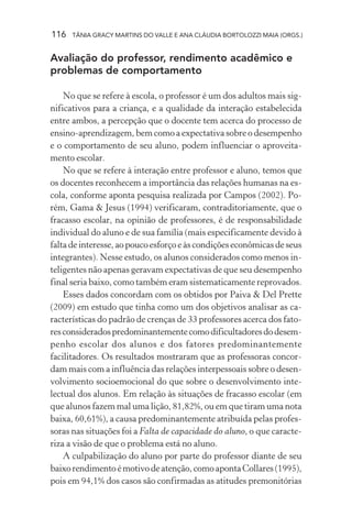 116 TÂNIA GRACY MARTINS DO VALLE E ANA CLÁUDIA BORTOLOZZI MAIA (ORGS.)
Avaliação do professor, rendimento acadêmico e
problemas de comportamento
No que se refere à escola, o professor é um dos adultos mais sig-
nificativos para a criança, e a qualidade da interação estabelecida
entre ambos, a percepção que o docente tem acerca do processo de
ensino-aprendizagem, bem como a expectativa sobre o desempenho
e o comportamento de seu aluno, podem influenciar o aproveita-
mento escolar.
No que se refere à interação entre professor e aluno, temos que
os docentes reconhecem a importância das relações humanas na es-
cola, conforme aponta pesquisa realizada por Campos (2002). Po-
rém, Gama & Jesus (1994) verificaram, contraditoriamente, que o
fracasso escolar, na opinião de professores, é de responsabilidade
individual do aluno e de sua família (mais especificamente devido à
faltadeinteresse,aopoucoesforçoeàscondiçõeseconômicasdeseus
integrantes). Nesse estudo, os alunos considerados como menos in-
teligentes não apenas geravam expectativas de que seu desempenho
final seria baixo, como também eram sistematicamente reprovados.
Esses dados concordam com os obtidos por Paiva & Del Prette
(2009) em estudo que tinha como um dos objetivos analisar as ca-
racterísticas do padrão de crenças de 33 professores acerca dos fato-
resconsideradospredominantementecomodificultadoresdodesem-
penho escolar dos alunos e dos fatores predominantemente
facilitadores. Os resultados mostraram que as professoras concor-
dam mais com a influência das relações interpessoais sobre o desen-
volvimento socioemocional do que sobre o desenvolvimento inte-
lectual dos alunos. Em relação às situações de fracasso escolar (em
que alunos fazem mal uma lição, 81,82%, ou em que tiram uma nota
baixa, 60,61%), a causa predominantemente atribuída pelas profes-
soras nas situações foi a Falta de capacidade do aluno, o que caracte-
riza a visão de que o problema está no aluno.
A culpabilização do aluno por parte do professor diante de seu
baixorendimentoémotivodeatenção,comoapontaCollares(1995),
pois em 94,1% dos casos são confirmadas as atitudes premonitórias
 