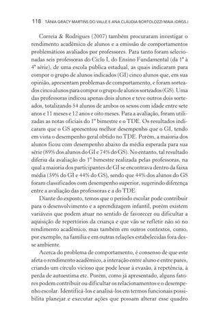 118 TÂNIA GRACY MARTINS DO VALLE E ANA CLÁUDIA BORTOLOZZI MAIA (ORGS.)
Correia & Rodrigues (2007) também procuraram investigar o
rendimento acadêmico de alunos e a emissão de comportamentos
problemáticos avaliados por professores. Para tanto foram selecio-
nadas seis professoras do Ciclo I, do Ensino Fundamental (da 1ª à
4ª série), de uma escola pública estadual, as quais indicaram para
compor o grupo de alunos indicados (GI) cinco alunos que, em sua
opinião, apresentam problemas de comportamento, e foram sortea-
doscincoalunosparacomporogrupodealunossorteados(GS).Uma
das professoras indicou apenas dois alunos e teve outros dois sorte-
ados, totalizando 54 alunos de ambos os sexos com idade entre sete
anos e 11 meses e 12 anos e oito meses. Para a avaliação, foram utili-
zadas as notas oficiais do 1º bimestre e o TDE. Os resultados indi-
caram que o GS apresentou melhor desempenho que o GI, tendo
em vista o desempenho geral obtido noTDE. Porém, a maioria dos
alunos ficou com desempenho abaixo da média esperada para sua
série (89% dos alunos do GI e 74% do GS). No entanto, tal resultado
diferiu da avaliação do 1º bimestre realizada pelas professoras, na
qual a maioria dos participantes de GI se encontrava dentro da faixa
média (59% do GI e 44% do GS), sendo que 44% dos alunos do GS
foram classificados com desempenho superior, sugerindo diferença
entre a avaliação das professoras e a do TDE.
Diante do exposto, temos que o período escolar pode contribuir
para o desenvolvimento e a aprendizagem infantil, porém existem
variáveis que podem atuar no sentido de favorecer ou dificultar a
aquisição de repertórios da criança e que vão se refletir não só no
rendimento acadêmico, mas também em outros contextos, como,
por exemplo, na família e em outras relações estabelecidas fora des-
se ambiente.
Acerca do problema de comportamento, é consenso de que este
afeta o rendimento acadêmico, a interação entre aluno e entre pares,
criando um círculo vicioso que pode levar à evasão, à repetência, à
perda de autoestima etc. Porém, como já apresentado, alguns fato-
res podem contribuir ou dificultar os relacionamentos e o desempe-
nho escolar. Identificá-los e analisá-los em termos funcionais possi-
bilita planejar e executar ações que possam alterar esse quadro
 