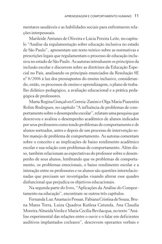 APRENDIZAGEM E COMPORTAMENTO HUMANO 11
mentares saudáveis e as habilidades sociais para enfrentarem rela-
ções interpessoais.
Marileide Antunes de Oliveira e Lúcia Pereira Leite, no capítu-
lo “Análise da regulamentação sobre educação inclusiva no estado
de São Paulo”, apresentam um texto teórico sobre as normativas e
prescrições legais que regulamentam o processo de educação inclu-
siva no estado de São Paulo. As autoras introduzem os princípios da
inclusão escolar e discorrem sobre as diretrizes da Educação Espe-
cial no País, analisando os principais enunciados da Resolução SE
nº 8/2006 à luz dos pressupostos do ensino inclusivo, consideran-
do, então, os processos de ensino e aprendizagem, o plano de traba-
lho didático-pedagógico, a avaliação educacional e a prática peda-
gógica de professores.
Marta Regina Gonçalves Correia-Zanini e Olga Maria Piazentin
Rolim Rodrigues, no capítulo “A influência de problemas de com-
portamentosobreodesempenhoescolar”,relatamumapesquisaque
descreveu e avaliou o desempenho acadêmico de alunos indicados
por seus professores como tendo problemas de comportamento e de
alunos sorteados, antes e depois de um processo de intervenção so-
bre manejo de problema de comportamento. As autoras comentam
sobre o conceito e as implicações de baixo rendimento acadêmico
escolar e sua relação com problemas de comportamento. Além dis-
so, também relacionam as expectativas do professor sobre o desem-
penho de seus alunos, lembrando que os problemas de comporta-
mento, os problemas emocionais, o baixo rendimento escolar e a
interação entre os professores e os alunos são questões interrelacio-
nadas que precisam ser investigadas visando alterar esse quadro
disfuncional que prejudica os objetivos educacionais.
Na segunda parte do livro, “Aplicações da Análise do Compor-
tamento na educação”, encontram-se outros três capítulos.
FernandaLuzAnastacioPessan,FabianaCristinadeSouza,Bru-
na Mares Terra, Luiza Quadros Kutlesa Catunda, Ana Claudia
Moreira AlmeidaVerdu e Maria Cecília Bevilacqua, no texto “Aná-
lise experimental das relações entre o ouvir e o falar em deficientes
auditivos implantados cocleares”, descrevem operantes verbais e
 