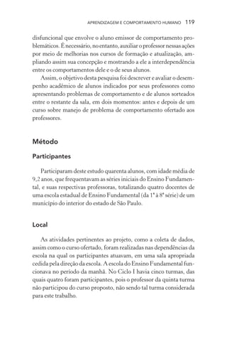 APRENDIZAGEM E COMPORTAMENTO HUMANO 119
disfuncional que envolve o aluno emissor de comportamento pro-
blemáticos.Énecessário,noentanto,auxiliaroprofessornessasações
por meio de melhorias nos cursos de formação e atualização, am-
pliando assim sua concepção e mostrando a ele a interdependência
entre os comportamentos dele e o de seus alunos.
Assim, o objetivo desta pesquisa foi descrever e avaliar o desem-
penho acadêmico de alunos indicados por seus professores como
apresentando problemas de comportamento e de alunos sorteados
entre o restante da sala, em dois momentos: antes e depois de um
curso sobre manejo de problema de comportamento ofertado aos
professores.
Método
Participantes
Participaram deste estudo quarenta alunos, com idade média de
9,2 anos, que frequentavam as séries iniciais do Ensino Fundamen-
tal, e suas respectivas professoras, totalizando quatro docentes de
uma escola estadual de Ensino Fundamental (da 1ª à 8ª série) de um
município do interior do estado de São Paulo.
Local
As atividades pertinentes ao projeto, como a coleta de dados,
assim como o curso ofertado, foram realizadas nas dependências da
escola na qual os participantes atuavam, em uma sala apropriada
cedida pela direção da escola. A escola do Ensino Fundamental fun-
cionava no período da manhã. No Ciclo I havia cinco turmas, das
quais quatro foram participantes, pois o professor da quinta turma
não participou do curso proposto, não sendo tal turma considerada
para este trabalho.
 