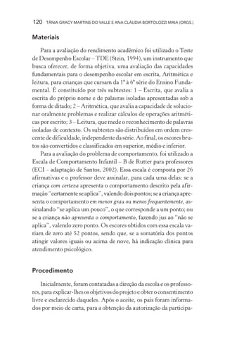120 TÂNIA GRACY MARTINS DO VALLE E ANA CLÁUDIA BORTOLOZZI MAIA (ORGS.)
Materiais
Para a avaliação do rendimento acadêmico foi utilizado o Teste
de Desempenho Escolar –TDE (Stein, 1994), um instrumento que
busca oferecer, de forma objetiva, uma avaliação das capacidades
fundamentais para o desempenho escolar em escrita, Aritmética e
leitura, para crianças que cursam da 1ª à 6ª série do Ensino Funda-
mental. É constituído por três subtestes: 1 – Escrita, que avalia a
escrita do próprio nome e de palavras isoladas apresentadas sob a
forma de ditado; 2 – Aritmética, que avalia a capacidade de solucio-
nar oralmente problemas e realizar cálculos de operações aritméti-
cas por escrito; 3 – Leitura, que mede o reconhecimento de palavras
isoladas de contexto. Os subtestes são distribuídos em ordem cres-
centededificuldade,independentedasérie.Aofinal,osescoresbru-
tos são convertidos e classificados em superior, médio e inferior.
Para a avaliação do problema de comportamento, foi utilizado a
Escala de Comportamento Infantil – B de Rutter para professores
(ECI – adaptação de Santos, 2002). Essa escala é composta por 26
afirmativas e o professor deve assinalar, para cada uma delas: se a
criança com certeza apresenta o comportamento descrito pela afir-
mação“certamenteseaplica”,valendodoispontos;seacriançaapre-
senta o comportamento em menor grau ou menos frequentemente, as-
sinalando “se aplica um pouco”, o que corresponde a um ponto; ou
se a criança não apresenta o comportamento, fazendo jus ao “não se
aplica”, valendo zero ponto. Os escores obtidos com essa escala va-
riam de zero até 52 pontos, sendo que, se a somatória dos pontos
atingir valores iguais ou acima de nove, há indicação clínica para
atendimento psicológico.
Procedimento
Inicialmente, foram contatadas a direção da escola e os professo-
res,paraexplicar-lhesosobjetivosdoprojetoeobteroconsentimento
livre e esclarecido daqueles. Após o aceite, os pais foram informa-
dos por meio de carta, para a obtenção da autorização da participa-
 
