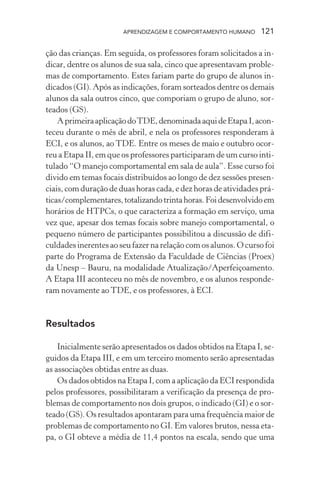 APRENDIZAGEM E COMPORTAMENTO HUMANO 121
ção das crianças. Em seguida, os professores foram solicitados a in-
dicar, dentre os alunos de sua sala, cinco que apresentavam proble-
mas de comportamento. Estes fariam parte do grupo de alunos in-
dicados (GI). Após as indicações, foram sorteados dentre os demais
alunos da sala outros cinco, que comporiam o grupo de aluno, sor-
teados (GS).
AprimeiraaplicaçãodoTDE,denominadaaquideEtapaI,acon-
teceu durante o mês de abril, e nela os professores responderam à
ECI, e os alunos, ao TDE. Entre os meses de maio e outubro ocor-
reu a Etapa II, em que os professores participaram de um curso inti-
tulado “O manejo comportamental em sala de aula”. Esse curso foi
divido em temas focais distribuídos ao longo de dez sessões presen-
ciais, com duração de duas horas cada, e dez horas de atividades prá-
ticas/complementares,totalizandotrintahoras.Foidesenvolvidoem
horários de HTPCs, o que caracteriza a formação em serviço, uma
vez que, apesar dos temas focais sobre manejo comportamental, o
pequeno número de participantes possibilitou a discussão de difi-
culdades inerentes ao seu fazer na relação com os alunos. O curso foi
parte do Programa de Extensão da Faculdade de Ciências (Proex)
da Unesp – Bauru, na modalidade Atualização/Aperfeiçoamento.
A Etapa III aconteceu no mês de novembro, e os alunos responde-
ram novamente ao TDE, e os professores, à ECI.
Resultados
Inicialmente serão apresentados os dados obtidos na Etapa I, se-
guidos da Etapa III, e em um terceiro momento serão apresentadas
as associações obtidas entre as duas.
Os dados obtidos na Etapa I, com a aplicação da ECI respondida
pelos professores, possibilitaram a verificação da presença de pro-
blemas de comportamento nos dois grupos, o indicado (GI) e o sor-
teado (GS). Os resultados apontaram para uma frequência maior de
problemas de comportamento no GI. Em valores brutos, nessa eta-
pa, o GI obteve a média de 11,4 pontos na escala, sendo que uma
 