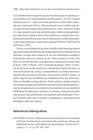126 TÂNIA GRACY MARTINS DO VALLE E ANA CLÁUDIA BORTOLOZZI MAIA (ORGS.)
os resultados brutos sugerem que houve diminuição na presença e/
ou frequência de comportamentos problemáticos. No GI, a média
diminuiu para 9,1, valor esse muito próximo ao limite para indica-
ção para tratamento clínico. Provavelmente esse resultado seja de-
corrente da participação das professoras no curso, durante a Etapa
II, o que proporcionou um repertório para melhor planejamento e
execução das atividades, bem como auxiliou na condução dos com-
portamentos problemas por meio de técnicas precedidas pela análi-
se do comportamento, assim como sugerem Pinheiro, Del Prette &
Del Prette (2009).
Enfim, os resultados do presente trabalho indicaram que alunos
que apresentaram problemas de comportamento na avaliação de seu
professor tiveram mais chances de ter um rendimento acadêmico
prejudicado, tanto no começo do ano letivo quanto no final. Isso
deve ser foco de atenção, como apontam as pesquisas na área (Gam
& Jesus, 1994; Collares, 1995; Graminha & Santos, 2005). Os efei-
tos do fracasso escolar podem ser considerados fatores de risco ao
desenvolvimento da criança, acompanhando-a ao longo dos anos e
interferindo em outros contextos, como escola e família. Porém, os
dados sugerem que problemas de comportamento dos alunos po-
dem ser alterados ao longo do ano. Neste estudo, a melhora pode se
deveràparticipaçãodosprofessoresemumcursodeatualizaçãoocor-
rido na própria escola, no sentido de incrementar em seu repertório
habilidades focadas para a questão. No entanto, sugerimos estudos
com grupos cujos professores não passaram pela atualização (Gru-
po Controle), para que se realizem comparações e afirmações mais
fidedignas sobre sua eficácia.
Referências bibliográficas
BANDEIRA, M et al. Comportamentos problemáticos em estudantes
do Ensino Fundamental: características da ocorrência e relação com
habilidades sociais e dificuldades de aprendizagem. Estudos de Psi-
cologia, v.11, n.2, p.199-208, 2006.
 