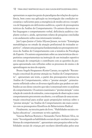 12 TÂNIA GRACY MARTINS DO VALLE E ANA CLÁUDIA BORTOLOZZI MAIA (ORGS.)
apresentam os aspectos gerais do paradigma das relações de equiva-
lência, bem como sua aplicação na investigação das condições ne-
cessárias e suficientes para a emergência de modos ativos e recepti-
vos de linguagem em deficientes auditivos, a partir de pressupostos
teóricos da Análise do Comportamento. Os autores discorrem so-
bre linguagem e comportamento verbal, deficiência auditiva e im-
plante coclear e, ainda, apresentam relatos de pesquisas concluídas
e em andamento sobre essa interessante temática.
Jair Lopes Junior e Cintia Allyson Jensen, no texto “Estratégias
metodológicas no estudo da atuação profissional do treinador es-
portivo”,relatamumapesquisafundamentadanospressupostosteó-
ricos da Análise do Comportamento com a temática da Psicologia
do Esporte. Os autores argumentam sobre as características dos re-
pertórios comportamentais na instrução de um treinador esportivo
em situação de competição e contribuem com as questões da pes-
quisa apresentada com reflexões sobre os processos de ensino e de
aprendizagem na área do esporte.
BrunoAngeloStrapassoneKesterCarrara,nocapítulo“Recons-
trução conceitual do prestar atenção na Análise do Comportamen-
to”, apresentam um texto, a partir dos pressupostos teóricos na
Análise do Comportamento, sobre o “prestar atenção”, primeira-
mente refletindo sobre os diversos significados que podem ser atri-
buídos ao uso desse conceito que não é consensual entre os analistas
do comportamento. Os autores examinam o “prestar atenção” como
relaçãodecontroledeestímulos,comorespostadeobservaçãoecomo
comportamento precorrente encoberto, e se utilizam de uma recons-
trução conceitual para avaliar quais proposições teóricas sobre o
“prestar atenção” na Análise do Comportamento são mais coeren-
tes com os pressupostos filosóficos do Behaviorismo Radical.
Finalmente, na terceira parte do livro, “Habilidades sociais e re-
lações educativas”, encontram-se três capítulos.
Vanessa Barbosa Romera e Alessandra Turini Bolsoni-Silva, no
texto “Investigando as habilidades sociais de pré-escolares com pro-
blemas de comportamento”, apresentam uma pesquisa sobre as ha-
bilidades sociais de crianças pré-escolares identificadas pelos seus
 