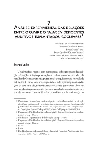 7
ANÁLISE EXPERIMENTAL DAS RELAÇÕES
ENTRE O OUVIR E O FALAR EM DEFICIENTES
AUDITIVOS IMPLANTADOS COCLEARES1
Fernanda Luz Anastacio Pessan2
Fabiana Cristina de Souza3
Bruna Mares Terra4
Luiza Quadros Kutlesa Catunda5
Ana Claudia Moreira AlmeidaVerdu6
Maria Cecília Bevilacqua7
Introdução
Uma interface recente com as pesquisas sobre processos da audi-
ção e de (re)habilitação pelo implante coclear tem sido realizada pela
Análise do Comportamento por meio de pesquisas sobre controle de
estímulos. O modelo de investigação tem sido o paradigma das rela-
ções de equivalência, um comportamento emergente que é observa-
do quando são ensinadas pelo menos duas relações condicionais com
um elemento em comum. Um dos procedimentos de ensino cuja ca-
1 Capítulo escrito com base nas investigações conduzidas em nível de iniciação
científica e mestrado, sob a orientação da quinta e sexta autoras. Projeto apoiado
pelo Instituto Nacional de Ciência eTecnologia, Estudos sobre Comportamen-
to, Cognição e Ensino CNPq: #573972/2008-7/Fapesp: #2008/57705-8.
2 Programa de Pós-Graduação em Psicologia do Desenvolvimento e Aprendiza-
gem da Unesp – Bauru.
3 Graduação. Departamento de Psicologia, Unesp – Bauru.
4 Programa de Pós-Graduação em Psicologia do Desenvolvimento e Aprendiza-
gem da Unesp – Bauru.
5 Idem.
6 Idem.
7 Pós-Graduação em Fonoaudiologia e Centro de Pesquisas Audiológicas, Uni-
versidade de São Paulo, USP, Bauru.
 