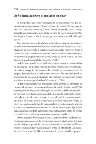 138 TÂNIA GRACY MARTINS DO VALLE E ANA CLÁUDIA BORTOLOZZI MAIA (ORGS.)
Deficiência auditiva e implante coclear
A integridade anatomo fisiológica do sistema auditivo é pré-re-
quisito para a aquisição e o desenvolvimento normal da linguagem,
uma vez que, dentre outros fatores, faz-se necessário que a criança
aprenda a conexão que existe entre os sons da fala e os movimentos
dos órgãos fonoarticulatórios que geram esses sons (Boothroyd,
1984).
Nos primeiros anos de idade, é a audição da criança que direcio-
na o desenvolvimento e o controle da aquisição dos fonemas e a com-
preensão de que a fala é composta por unidades menores. Com o
passar dos anos, a criança se baseará mais nas informações dos ajus-
tes motores e proprioceptivos, isto é, como ela deve “sentir” os sons
durante a produção da fala (Robbins, 2000).
A deficiência auditiva na infância pode acarretar atrasos na fala e
na linguagem, na medida em que interfere em dois processos funda-
mentais: a recepção dos sons e a habilidade de monitoramento da
própria fala (feedback acústico-articulatório). De maneira geral, as
alterações de fala e da linguagem são maiores nos casos de perdas
auditivas severas e profundas (Moret et al., 2008).
A deficiência auditiva é conhecida como a perda ou limitação na
capacidadedeouvirestímulosauditivos.SegundoBevilacqua(1998),
em relação à localização da alteração no ouvido, a deficiência auditi-
va pode ser classificada como condutiva, quando a alteração está lo-
calizada no ouvido externo e/ou no ouvido médio; neurossensorial,
quando a alteração está localizada no ouvido interno, no Órgão de
Corti ou, ainda, em fibras do nervo auditivo; mista, quando a perda
auditiva está no ouvido externo e/ou médio e no interno. Quando a
perdaauditivaécentral,aalteraçãopodeselocalizarapartirdotronco
cerebral até as regiões subcorticais e no córtex cerebral.
AindasegundoBevilacqua(idem),aperdaauditivapodeserclas-
sificada quanto ao grau de comprometimento, dado pelos limiares
tonais obtidos a partir de testes audiométricos, sendo classificada
em leve (perda auditiva com limiares entre 15 e trinta dB), modera-
da (entre 31 e sessenta dB), severa (entre 61 e noventa dB) e profun-
 
